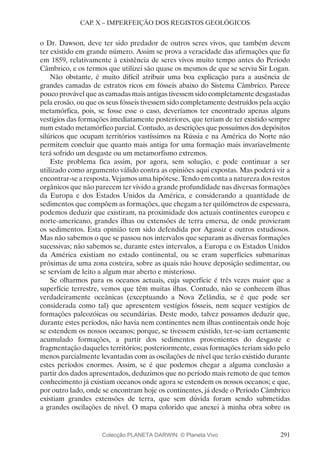 291
CAP. X – IMPERFEIÇÃO DOS REGISTOS GEOLÓGICOS
o Dr. Dawson, deve ter sido predador de outros seres vivos, que também devem
ter existido em grande número. Assim se prova a veracidade das afirmações que fiz
em 1859, relativamente à existência de seres vivos muito tempo antes do Período
Câmbrico, e os termos que utilizei são quase os mesmos de que se serviu Sir Logan.
Não obstante, é muito difícil atribuir uma boa explicação para a ausência de
grandes camadas de estratos ricos em fósseis abaixo do Sistema Câmbrico. Parece
pouco provável que as camadas mais antigas tivessem sido completamente desgastadas
pela erosão, ou que os seus fósseis tivessem sido completamente destruídos pela acção
metamórfica, pois, se fosse esse o caso, deveríamos ter encontrado apenas alguns
vestígios das formações imediatamente posteriores, que teriam de ter existido sempre
num estado metamórfico parcial. Contudo, as descrições que possuímos dos depósitos
silúricos que ocupam territórios vastíssimos na Rússia e na América do Norte não
permitem concluir que quanto mais antiga for uma formação mais invariavelmente
terá sofrido um desgaste ou um metamorfismo extremos.
Este problema fica assim, por agora, sem solução, e pode continuar a ser
utilizado como argumento válido contra as opiniões aqui expostas. Mas poderá vir a
encontrar-se a resposta. Vejamos uma hipótese. Tendo em conta a natureza dos restos
orgânicos que não parecem ter vivido a grande profundidade nas diversas formações
da Europa e dos Estados Unidos da América, e considerando a quantidade de
sedimentos que compõem as formações, que chegam a ter quilómetros de espessura,
podemos deduzir que existiram, na proximidade dos actuais continentes europeu e
norte-americano, grandes ilhas ou extensões de terra emersa, de onde provieram
os sedimentos. Esta opinião tem sido defendida por Agassiz e outros estudiosos.
Mas não sabemos o que se passou nos intervalos que separam as diversas formações
sucessivas; não sabemos se, durante estes intervalos, a Europa e os Estados Unidos
da América existiam no estado continental, ou se eram superfícies submarinas
próximas de uma zona costeira, sobre as quais não houve deposição sedimentar, ou
se serviam de leito a algum mar aberto e misterioso.
Se olharmos para os oceanos actuais, cuja superfície é três vezes maior que a
superfície terrestre, vemos que têm muitas ilhas. Contudo, não se conhecem ilhas
verdadeiramente oceânicas (exceptuando a Nova Zelândia, se é que pode ser
considerada como tal) que apresentem vestígios fósseis, nem sequer vestígios de
formações paleozóicas ou secundárias. Deste modo, talvez possamos deduzir que,
durante estes períodos, não havia nem continentes nem ilhas continentais onde hoje
se estendem os nossos oceanos; porque, se tivessem existido, ter-se-iam certamente
acumulado formações, a partir dos sedimentos provenientes do desgaste e
fragmentação daqueles territórios; posteriormente, essas formações teriam sido pelo
menos parcialmente levantadas com as oscilações de nível que terão existido durante
estes períodos enormes. Assim, se é que podemos chegar a alguma conclusão a
partir dos dados apresentados, deduzimos que no período mais remoto de que temos
conhecimento já existiam oceanos onde agora se estendem os nossos oceanos; e que,
por outro lado, onde se encontram hoje os continentes, já desde o Período Câmbrico
existiam grandes extensões de terra, que sem dúvida foram sendo submetidas
a grandes oscilações de nível. O mapa colorido que anexei à minha obra sobre os
Colecção PLANETA DARWIN: © Planeta Vivo
 
