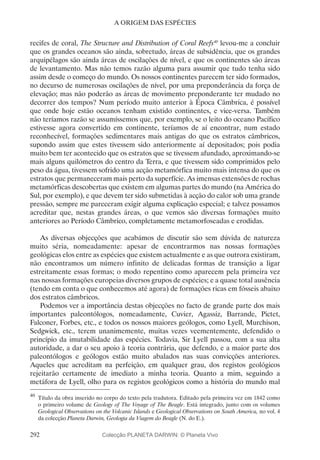 292
A ORIGEM DAS ESPÉCIES
recifes de coral, The Structure and Distribution of Coral Reefs40
levou-me a concluir
que os grandes oceanos são ainda, sobretudo, áreas de subsidência, que os grandes
arquipélagos são ainda áreas de oscilações de nível, e que os continentes são áreas
de levantamento. Mas não temos razão alguma para assumir que tudo tenha sido
assim desde o começo do mundo. Os nossos continentes parecem ter sido formados,
no decurso de numerosas oscilações de nível, por uma preponderância da força de
elevação; mas não poderão as áreas de movimento preponderante ter mudado no
decorrer dos tempos? Num período muito anterior à Época Câmbrica, é possível
que onde hoje estão oceanos tenham existido continentes, e vice-versa. Também
não teríamos razão se assumíssemos que, por exemplo, se o leito do oceano Pacífico
estivesse agora convertido em continente, teríamos de aí encontrar, num estado
reconhecível, formações sedimentares mais antigas do que os estratos câmbricos,
supondo assim que estes tivessem sido anteriormente aí depositados; pois podia
muito bem ter acontecido que os estratos que se tivessem afundado, aproximando-se
mais alguns quilómetros do centro da Terra, e que tivessem sido comprimidos pelo
peso da água, tivessem sofrido uma acção metamórfica muito mais intensa do que os
estratos que permaneceram mais perto da superfície. As imensas extensões de rochas
metamórficas descobertas que existem em algumas partes do mundo (na América do
Sul, por exemplo), e que devem ter sido submetidas à acção do calor sob uma grande
pressão, sempre me pareceram exigir alguma explicação especial; e talvez possamos
acreditar que, nestas grandes áreas, o que vemos são diversas formações muito
anteriores ao Período Câmbrico, completamente metamorfoseadas e erodidas.
As diversas objecções que acabámos de discutir são sem dúvida de natureza
muito séria, nomeadamente: apesar de encontrarmos nas nossas formações
geológicas elos entre as espécies que existem actualmente e as que outrora existiram,
não encontramos um número infinito de delicadas formas de transição a ligar
estreitamente essas formas; o modo repentino como aparecem pela primeira vez
nas nossas formações europeias diversos grupos de espécies; e a quase total ausência
(tendo em conta o que conhecemos até agora) de formações ricas em fósseis abaixo
dos estratos câmbricos.
Podemos ver a importância destas objecções no facto de grande parte dos mais
importantes paleontólogos, nomeadamente, Cuvier, Agassiz, Barrande, Pictet,
Falconer, Forbes, etc., e todos os nossos maiores geólogos, como Lyell, Murchison,
Sedgwick, etc., terem unanimemente, muitas vezes veementemente, defendido o
princípio da imutabilidade das espécies. Todavia, Sir Lyell passou, com a sua alta
autoridade, a dar o seu apoio à teoria contrária, que defendo, e a maior parte dos
paleontólogos e geólogos estão muito abalados nas suas convicções anteriores.
Aqueles que acreditam na perfeição, em qualquer grau, dos registos geológicos
rejeitarão certamente de imediato a minha teoria. Quanto a mim, seguindo a
metáfora de Lyell, olho para os registos geológicos como a história do mundo mal
40
	Título da obra inserido no corpo do texto pela tradutora. Editado pela primeira vez em 1842 como
o primeiro volume de Geology of The Voyage of The Beagle. Está integrado, junto com os volumes
Geological Observations on the Volcanic Islands e Geological Observations on South America, no vol. 4
da colecção Planeta Darwin, Geologia da Viagem do Beagle (N. do E.).
Colecção PLANETA DARWIN: © Planeta Vivo
 