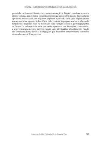293
CAP. X – IMPERFEIÇÃO DOS REGISTOS GEOLÓGICOS
guardada, escrita num dialecto em constante mutação; e da qual possuímos apenas o
último volume, que só relata os acontecimentos de dois ou três países; deste volume
apenas se preservaram uns pequenos capítulos aqui e ali; e em cada página apenas
conseguimos ler algumas linhas. Cada palavra desta linguagem, que se ia alterando
lentamente, diferindo mais ou menos em cada capítulo sucessivo, pode representar
as formas de vida que existiram, que estão sepultadas nas formações consecutivas,
e que erroneamente nos parecem terem sido introduzidas abruptamente. Tendo
em conta este ponto de vista, as objecções que discutimos anteriormente são muito
atenuadas, ou até desaparecem.
Colecção PLANETA DARWIN: © Planeta Vivo
 