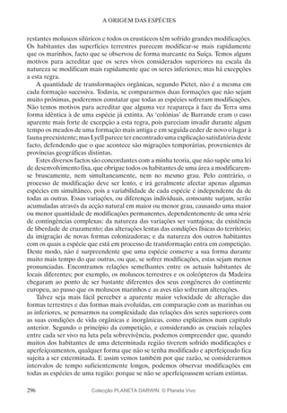 296
A ORIGEM DAS ESPÉCIES
restantes moluscos silúricos e todos os crustáceos têm sofrido grandes modificações.
Os habitantes das superfícies terrestres parecem modificar-se mais rapidamente
que os marinhos, facto que se observou de forma marcante na Suíça. Temos alguns
motivos para acreditar que os seres vivos considerados superiores na escala da
natureza se modificam mais rapidamente que os seres inferiores; mas há excepções
a esta regra.
A quantidade de transformações orgânicas, segundo Pictet, não é a mesma em
cada formação sucessiva. Todavia, se compararmos duas formações que não sejam
muito próximas, poderemos constatar que todas as espécies sofreram modificações.
Não temos motivos para acreditar que alguma vez reapareça à face da Terra uma
forma idêntica à de uma espécie já extinta. As ‘colónias’ de Barrande eram o caso
aparente mais forte de excepção a esta regra, pois pareciam invadir durante algum
tempo os meados de uma formação mais antiga e em seguida ceder de novo o lugar à
fauna preexistente; mas Lyell parece ter encontrado uma explicação satisfatória deste
facto, defendendo que o que acontece são migrações temporárias, provenientes de
províncias geográficas distintas.
Estes diversos factos são concordantes com a minha teoria, que não supõe uma lei
de desenvolvimento fixa, que obrigue todos os habitantes de uma área a modificarem-
se bruscamente, nem simultaneamente, nem no mesmo grau. Pelo contrário, o
processo de modificação deve ser lento, e irá geralmente afectar apenas algumas
espécies em simultâneo, pois a variabilidade de cada espécie é independente da de
todas as outras. Essas variações, ou diferenças individuais, consoante surjam, serão
acumuladas através da acção natural em maior ou menor grau, causando uma maior
ou menor quantidade de modificações permanentes, dependentemente de uma série
de contingências complexas: da natureza das variações ser vantajosa; da existência
de liberdade de cruzamento; das alterações lentas das condições físicas do território;
da imigração de novas formas colonizadoras; e da natureza dos outros habitantes
com os quais a espécie que está em processo de transformação entra em competição.
Deste modo, não é surpreendente que uma espécie conserve a sua forma durante
muito mais tempo do que outras, ou que, se sofrer modificações, estas sejam menos
pronunciadas. Encontramos relações semelhantes entre os actuais habitantes de
locais diferentes; por exemplo, os moluscos terrestres e os coleópteros da Madeira
chegaram ao ponto de ser bastante diferentes dos seus congéneres do continente
europeu, ao passo que os moluscos marinhos e as aves não sofreram alterações.
Talvez seja mais fácil perceber a aparente maior velocidade de alteração das
formas terrestres e das formas mais evoluídas, em comparação com as marinhas ou
as inferiores, se pensarmos na complexidade das relações dos seres superiores com
as suas condições de vida orgânicas e inorgânicas, como explicámos num capítulo
anterior. Segundo o princípio da competição, e considerando as cruciais relações
entre cada ser vivo na luta pela sobrevivência, podemos compreender que, quando
muitos dos habitantes de uma determinada região tiverem sofrido modificações e
aperfeiçoamentos, qualquer forma que não se tenha modificado e aperfeiçoado fica
sujeita a ser exterminada. E assim vemos também por que razão, se considerarmos
intervalos de tempo suficientemente longos, podemos observar modificações em
todas as espécies de uma região: porque se não se aperfeiçoassem seriam extintas.
Colecção PLANETA DARWIN: © Planeta Vivo
 