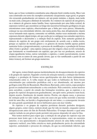 298
A ORIGEM DAS ESPÉCIES
facto, que se fosse verdadeiro constituiria uma objecção fatal à minha teoria. Mas é um
caso construído em torno de exemplos certamente excepcionais; regra geral, os grupos
vão crescendo gradualmente em número, até um ponto máximo, e depois, mais tarde
ou mais cedo, começam a diminuir de tamanho. Se o número de espécies de um género,
ou o número de géneros numa família, fosse representado por uma linha vertical, de
espessura variável, que ascendesse ao longo das sucessivas formações geológicas em que
encontramos essas espécies, observaríamos que a linha por vezes parece, falsamente,
começar na sua extremidade inferior, não numa ponta fina, mas abruptamente; depois
vai-se tornando mais espessa, consoante vai subindo, muitas vezes mantendo a mesma
espessura durante algum tempo, até que acaba por se adelgaçar nas camadas superiores,
representando o decréscimo e a extinção final da espécie. Este aumento gradual do
número de espécies de um grupo está estritamente de acordo com a minha teoria,
porque as espécies do mesmo género e os géneros da mesma família apenas podem
aumentar lenta e progressivamente; o processo de modificação e a produção de formas
afins é lento e gradual – uma espécie começa por dar origem a duas ou três variedades,
que lentamente se transformam em espécies, que por sua vez produzem, através de
etapas igualmente lentas, outras variedades e espécies, e assim sucessivamente, (como
acontece com os ramos de uma grande árvore, que se vão ramificando a partir de um
único tronco), até formar um grupo numeroso.
EXTINÇÃO
Até agora, temos falado apenas incidentalmente do desaparecimento de espécies
e de grupos de espécies. Segundo a teoria da selecção natural, a extinção das formas
antigas e a produção de formas novas aperfeiçoadas são dois factos intimamente
relacionados entre si. A velha noção de que todos os habitantes da Terra foram
exterminados por catástrofes periódicas está a ser abandonada, até mesmo por
geólogos como Elie de Beaumont, Murchison, Barrande, entre outros, cujas posições
gerais os conduziriam naturalmente a esta conclusão. Pelo contrário, temos motivos
para acreditar, a partir do estudo das formações terciárias, que as espécies e os
grupos de espécies desaparecem gradualmente, um após outro, primeiro num local,
depois noutro, finalmente do mundo inteiro. Porém, em alguns casos, o processo
de extinção pode ter sido rápido, como em casos em que tenha ocorrido a imersão
total de uma ilha, ou havido a fragmentação de um istmo, e a consequente invasão
de uma grande quantidade de novos habitantes para um mar vizinho.
As espécies e os grupos de espécies persistem durante períodos desiguais;
alguns grupos, como vimos, existem desde que há vida no mundo, enquanto outros
desapareceram antes do fim do Período Paleozóico. O tempo durante o qual uma
espécie isolada ou um género pode persistir não parece depender de uma lei fixa.
Não temos motivos para supor que a extinção de um grupo de espécies seja um
processo mais lento que o da sua criação: se representarmos, como no exercício
anterior, o seu aparecimento e desaparecimento através de uma linha vertical de
espessura variável, essa linha estreita-se mais gradualmente perto da extremidade
superior, assinalando o processo de extinção, do que na extremidade inferior, que
Colecção PLANETA DARWIN: © Planeta Vivo
 
