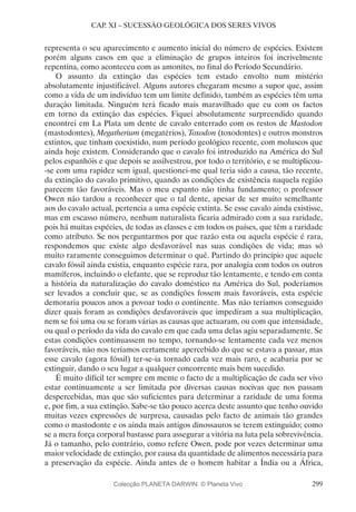299
CAP. XI – SUCESSÃO GEOLÓGICA DOS SERES VIVOS
representa o seu aparecimento e aumento inicial do número de espécies. Existem
porém alguns casos em que a eliminação de grupos inteiros foi incrivelmente
repentina, como aconteceu com as amonites, no final do Período Secundário.
O assunto da extinção das espécies tem estado envolto num mistério
absolutamente injustificável. Alguns autores chegaram mesmo a supor que, assim
como a vida de um indivíduo tem um limite definido, também as espécies têm uma
duração limitada. Ninguém terá ficado mais maravilhado que eu com os factos
em torno da extinção das espécies. Fiquei absolutamente surpreendido quando
encontrei em La Plata um dente de cavalo enterrado com os restos de Mastodon
(mastodontes), Megatherium (megatérios), Toxodon (toxodontes) e outros monstros
extintos, que tinham coexistido, num período geológico recente, com moluscos que
ainda hoje existem. Considerando que o cavalo foi introduzido na América do Sul
pelos espanhóis e que depois se assilvestrou, por todo o território, e se multiplicou-
-se com uma rapidez sem igual, questionei-me qual teria sido a causa, tão recente,
da extinção do cavalo primitivo, quando as condições de existência naquela região
parecem tão favoráveis. Mas o meu espanto não tinha fundamento; o professor
Owen não tardou a reconhecer que o tal dente, apesar de ser muito semelhante
aos do cavalo actual, pertencia a uma espécie extinta. Se esse cavalo ainda existisse,
mas em escasso número, nenhum naturalista ficaria admirado com a sua raridade,
pois há muitas espécies, de todas as classes e em todos os países, que têm a raridade
como atributo. Se nos perguntarmos por que razão esta ou aquela espécie é rara,
respondemos que existe algo desfavorável nas suas condições de vida; mas só
muito raramente conseguimos determinar o quê. Partindo do princípio que aquele
cavalo fóssil ainda existia, enquanto espécie rara, por analogia com todos os outros
mamíferos, incluindo o elefante, que se reproduz tão lentamente, e tendo em conta
a história da naturalização do cavalo doméstico na América do Sul, poderíamos
ser levados a concluir que, se as condições fossem mais favoráveis, esta espécie
demoraria poucos anos a povoar todo o continente. Mas não teríamos conseguido
dizer quais foram as condições desfavoráveis que impediram a sua multiplicação,
nem se foi uma ou se foram várias as causas que actuaram, ou com que intensidade,
ou qual o período da vida do cavalo em que cada uma delas agiu separadamente. Se
estas condições continuassem no tempo, tornando-se lentamente cada vez menos
favoráveis, não nos teríamos certamente apercebido do que se estava a passar, mas
esse cavalo (agora fóssil) ter-se-ia tornado cada vez mais raro, e acabaria por se
extinguir, dando o seu lugar a qualquer concorrente mais bem sucedido.
É muito difícil ter sempre em mente o facto de a multiplicação de cada ser vivo
estar continuamente a ser limitada por diversas causas nocivas que nos passam
despercebidas, mas que são suficientes para determinar a raridade de uma forma
e, por fim, a sua extinção. Sabe-se tão pouco acerca deste assunto que tenho ouvido
muitas vezes expressões de surpresa, causadas pelo facto de animais tão grandes
como o mastodonte e os ainda mais antigos dinossauros se terem extinguido; como
se a mera força corporal bastasse para assegurar a vitória na luta pela sobrevivência.
Já o tamanho, pelo contrário, como refere Owen, pode por vezes determinar uma
maior velocidade de extinção, por causa da quantidade de alimentos necessária para
a preservação da espécie. Ainda antes de o homem habitar a Índia ou a África,
Colecção PLANETA DARWIN: © Planeta Vivo
 