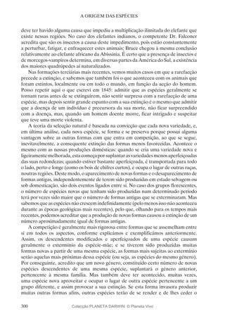 300
A ORIGEM DAS ESPÉCIES
deve ter havido alguma causa que impediu a multiplicação ilimitada do elefante que
existe nessas regiões. No caso dos elefantes indianos, o competente Dr. Falconer
acredita que são os insectos a causa deste impedimento, pois estão constantemente
a perturbar, fatigar, e enfraquecer estes animais; Bruce chegou à mesma conclusão
relativamente ao elefante africano da Abissínia. É certo que a presença de insectos e
de morcegos-vampiros determina, em diversas partes da América do Sul, a existência
dos maiores quadrúpedes aí naturalizados.
Nas formações terciárias mais recentes, vemos muitos casos em que a rarefacção
precede a extinção, e sabemos que também foi o que aconteceu com os animais que
foram extintos, localmente ou em todo o mundo, em função da acção do homem.
Posso repetir aqui o que escrevi em 1845: admitir que as espécies geralmente se
tornam raras antes de se extinguirem, não sentir surpresa com a rarefacção de uma
espécie, mas depois sentir grande espanto com a sua extinção é o mesmo que admitir
que a doença de um indivíduo é precursora da sua morte, não ficar surpreendido
com a doença, mas, quando um homem doente morre, ficar intrigado e suspeitar
que teve uma morte violenta.
A teoria da selecção natural é baseada na convicção que cada nova variedade, e,
em última análise, cada nova espécie, se forma e se preserva porque possui alguma
vantagem sobre as outras formas com que entra em competição, ao que se segue,
inevitavelmente, a consequente extinção das formas menos favorecidas. Acontece o
mesmo com as nossas produções domésticas: quando se cria uma variedade nova e
ligeiramentemelhorada,estacomeçaporsuplantarasvariedadesmenosaperfeiçoadas
das suas redondezas; quando estiver bastante aperfeiçoada, é transportada para todo
o lado, perto e longe (como os bois de chifres curtos), e ocupa o lugar de outras raças,
noutras regiões. Deste modo, o aparecimento de novas formas e o desaparecimento de
formas antigas, independentemente de terem sido produzidas em estado selvagem ou
sob domesticação, são dois eventos ligados entre si. No caso dos grupos florescentes,
o número de espécies novas que tenham sido produzidas num determinado período
terá por vezes sido maior que o número de formas antigas que se exterminaram. Mas
sabemos que as espécies não crescem indefinidamente (pelo menos isso não aconteceu
durante as épocas geológicas mais recentes), pelo que, olhando para os tempos mais
recentes, podemos acreditar que a produção de novas formas causou a extinção de um
número aproximadamente igual de formas antigas.
A competição é geralmente mais rigorosa entre formas que se assemelham entre
si em todos os aspectos, conforme explicámos e exemplificámos anteriormente.
Assim, os descendentes modificados e aperfeiçoados de uma espécie causam
geralmente o extermínio da espécie-mãe; e se tiverem sido produzidas muitas
formas novas a partir de uma mesma espécie, as formas mais sujeitas ao extermínio
serão aquelas mais próximas dessa espécie (ou seja, as espécies do mesmo género).
Por conseguinte, acredito que um novo género, constituído certo número de novas
espécies descendentes de uma mesma espécie, suplantará o género anterior,
pertencente à mesma família. Mas também deve ter acontecido, muitas vezes,
uma espécie nova aproveitar e ocupar o lugar de outra espécie pertencente a um
grupo diferente, e assim provocar a sua extinção. Se esta forma invasora produzir
muitas outras formas afins, outras espécies terão de se render e de lhes ceder o
Colecção PLANETA DARWIN: © Planeta Vivo
 