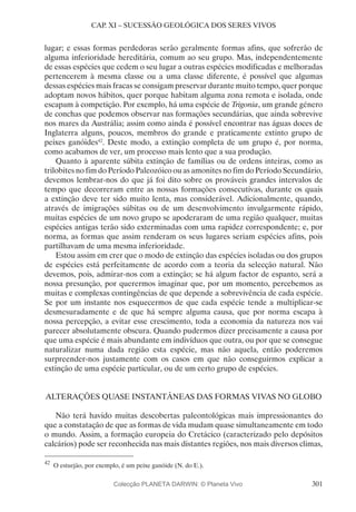 301
CAP. XI – SUCESSÃO GEOLÓGICA DOS SERES VIVOS
lugar; e essas formas perdedoras serão geralmente formas afins, que sofrerão de
alguma inferioridade hereditária, comum ao seu grupo. Mas, independentemente
de essas espécies que cedem o seu lugar a outras espécies modificadas e melhoradas
pertencerem à mesma classe ou a uma classe diferente, é possível que algumas
dessas espécies mais fracas se consigam preservar durante muito tempo, quer porque
adoptam novos hábitos, quer porque habitam alguma zona remota e isolada, onde
escapam à competição. Por exemplo, há uma espécie de Trigonia, um grande género
de conchas que podemos observar nas formações secundárias, que ainda sobrevive
nos mares da Austrália; assim como ainda é possível encontrar nas águas doces de
Inglaterra alguns, poucos, membros do grande e praticamente extinto grupo de
peixes ganóides42
. Deste modo, a extinção completa de um grupo é, por norma,
como acabamos de ver, um processo mais lento que a sua produção.
Quanto à aparente súbita extinção de famílias ou de ordens inteiras, como as
trilobites no fim do Período Paleozóico ou as amonites no fim do Período Secundário,
devemos lembrar-nos do que já foi dito sobre os prováveis grandes intervalos de
tempo que decorreram entre as nossas formações consecutivas, durante os quais
a extinção deve ter sido muito lenta, mas considerável. Adicionalmente, quando,
através de imigrações súbitas ou de um desenvolvimento invulgarmente rápido,
muitas espécies de um novo grupo se apoderaram de uma região qualquer, muitas
espécies antigas terão sido exterminadas com uma rapidez correspondente; e, por
norma, as formas que assim renderam os seus lugares seriam espécies afins, pois
partilhavam de uma mesma inferioridade.
Estou assim em crer que o modo de extinção das espécies isoladas ou dos grupos
de espécies está perfeitamente de acordo com a teoria da selecção natural. Não
devemos, pois, admirar-nos com a extinção; se há algum factor de espanto, será a
nossa presunção, por querermos imaginar que, por um momento, percebemos as
muitas e complexas contingências de que depende a sobrevivência de cada espécie.
Se por um instante nos esquecermos de que cada espécie tende a multiplicar-se
desmesuradamente e de que há sempre alguma causa, que por norma escapa à
nossa percepção, a evitar esse crescimento, toda a economia da natureza nos vai
parecer absolutamente obscura. Quando pudermos dizer precisamente a causa por
que uma espécie é mais abundante em indivíduos que outra, ou por que se consegue
naturalizar numa dada região esta espécie, mas não aquela, então poderemos
surpreender-nos justamente com os casos em que não conseguirmos explicar a
extinção de uma espécie particular, ou de um certo grupo de espécies.
ALTERAÇÕES QUASE INSTANTÂNEAS DAS FORMAS VIVAS NO GLOBO
Não terá havido muitas descobertas paleontológicas mais impressionantes do
que a constatação de que as formas de vida mudam quase simultaneamente em todo
o mundo. Assim, a formação europeia do Cretácico (caracterizado pelo depósitos
calcários) pode ser reconhecida nas mais distantes regiões, nos mais diversos climas,
42
	O esturjão, por exemplo, é um peixe ganóide (N. do E.).
Colecção PLANETA DARWIN: © Planeta Vivo
 