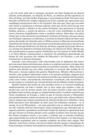 302
A ORIGEM DAS ESPÉCIES
e até em zonas onde não se consegue encontrar um único fragmento de mineral
calcário, nomeadamente, na América do Norte, na América do Sul equatorial, na
Terra do Fogo, no Cabo da Boa Esperança e na península da Índia. Em todos estes
distantes territórios há vestígios orgânicos em certas camadas que apresentam uma
semelhança incontestável com os do Cretácico. Isto não quer dizer que em todos
estes locais se encontrem as mesmas espécies, tanto que até há casos em que nem
uma das espécies é idêntica às das outras formações, mas pertencem às mesmas
famílias, géneros, e secções de géneros, e são por vezes semelhantes ao nível de
certos caracteres insignificantes, como a escultura externa. Além disso, há outras
formas que se não encontram nas formações cretácicas da Europa, mas que existem
nas formações superiores ou inferiores, e ocorrem na mesma ordem em todos estes
pontos do mundo, tão afastados entre si. Muitos autores verificaram um paralelismo
semelhante das formas de vida encontradas nas formações paleozóicas sucessivas da
Rússia, da Europa Ocidental e da América do Norte; segundo Lyell, pode observar-
se o mesmo nos depósitos terciários da Europa e da América do Norte. Mesmo que
não consideremos as poucas espécies fossilizadas que são comuns ao Velho Mundo
e ao Novo Mundo, continuaremos a encontrar um paralelismo generalizado nas
formas de vida sucessivas dos estádios do Paleozóico e do Terciário, e será fácil
correlacionar as diversas formações.
Contudo, estas observações estão relacionadas com os habitantes dos mares,
pois não temos dados suficientes para avaliar se as espécies terrestres e de água doce
se modificam da mesma maneira paralela em territórios afastados. Aliás, temos até
motivos para duvidar que isso tenha acontecido: se tivessem sido trazidas de La
Plata para a Europa espécies dos géneros Megatherium, Mylodon, Macrauchenia e
Toxodon, sem qualquer informação relativa à sua posição geológica, ninguém teria
suspeitado da sua coexistência com moluscos marinhos que ainda persistem; porém,
como estas formas anormalmente monstruosas coexistiram com mastodontes e
cavalos, poder-se-ia deduzir que viveram durante um dos últimos estádios terciários.
Quando falamos das formas de vida marinhas como se se tivessem modificado
simultaneamente em todo o mundo, não se deve supor que estamos a falar do
mesmo ano, nem do mesmo século, nem tão pouco estamos a falar num sentido
geológico muito restrito; porque, se comparássemos todos os animais marinhos que
vivem actualmente na Europa, e todos os que aí viveram durante o Plistocénico
(um período bastante remoto em termos de anos, que inclui toda a Época Glaciar),
com os animais que existem actualmente da América do Sul ou na Austrália, o mais
hábil naturalista teria dificuldade de dizer quais dos habitantes europeus – se os
actuais ou os do Plistocénico –, são mais parecidos com os animais do hemisfério
sul. Há, contudo, diversos observadores muito competentes que defendem que as
espécies existentes actualmente nos Estados Unidos da América se aproximam mais
das que viveram na Europa durante certos estádios terciários mais recentes do que
das formas europeias actuais; a ser assim, é evidente que as camadas fossilíferas
agora depositadas nas costas da América do Norte estão sujeitas a ser futuramente
classificadas juntamente com as camadas europeias um pouco mais antigas. Não
obstante, num futuro remoto, não haverá muitas dúvidas quanto à classificação de
todas formações marinhas mais modernas (nomeadamente, o Pliocénico Superior, o
Colecção PLANETA DARWIN: © Planeta Vivo
 