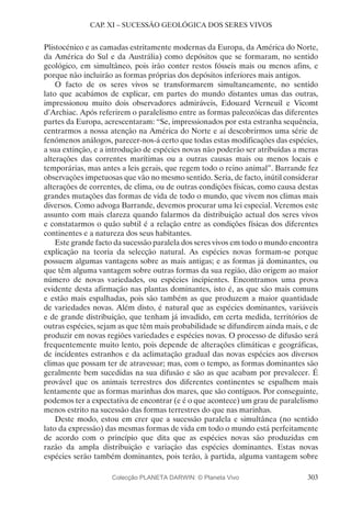 303
CAP. XI – SUCESSÃO GEOLÓGICA DOS SERES VIVOS
Plistocénico e as camadas estritamente modernas da Europa, da América do Norte,
da América do Sul e da Austrália) como depósitos que se formaram, no sentido
geológico, em simultâneo, pois irão conter restos fósseis mais ou menos afins, e
porque não incluirão as formas próprias dos depósitos inferiores mais antigos.
O facto de os seres vivos se transformarem simultaneamente, no sentido
lato que acabámos de explicar, em partes do mundo distantes umas das outras,
impressionou muito dois observadores admiráveis, Edouard Verneuil e Vicomt
d’Archiac. Após referirem o paralelismo entre as formas paleozóicas das diferentes
partes da Europa, acrescentaram: “Se, impressionados por esta estranha sequência,
centrarmos a nossa atenção na América do Norte e aí descobrirmos uma série de
fenómenos análogos, parecer-nos-á certo que todas estas modificações das espécies,
a sua extinção, e a introdução de espécies novas não poderão ser atribuídas a meras
alterações das correntes marítimas ou a outras causas mais ou menos locais e
temporárias, mas antes a leis gerais, que regem todo o reino animal”. Barrande fez
observações impetuosas que vão no mesmo sentido. Seria, de facto, inútil considerar
alterações de correntes, de clima, ou de outras condições físicas, como causa destas
grandes mutações das formas de vida de todo o mundo, que vivem nos climas mais
diversos. Como advoga Barrande, devemos procurar uma lei especial. Veremos este
assunto com mais clareza quando falarmos da distribuição actual dos seres vivos
e constatarmos o quão subtil é a relação entre as condições físicas dos diferentes
continentes e a natureza dos seus habitantes.
Este grande facto da sucessão paralela dos seres vivos em todo o mundo encontra
explicação na teoria da selecção natural. As espécies novas formam-se porque
possuem algumas vantagens sobre as mais antigas; e as formas já dominantes, ou
que têm alguma vantagem sobre outras formas da sua região, dão origem ao maior
número de novas variedades, ou espécies incipientes. Encontramos uma prova
evidente desta afirmação nas plantas dominantes, isto é, as que são mais comuns
e estão mais espalhadas, pois são também as que produzem a maior quantidade
de variedades novas. Além disto, é natural que as espécies dominantes, variáveis
e de grande distribuição, que tenham já invadido, em certa medida, territórios de
outras espécies, sejam as que têm mais probabilidade se difundirem ainda mais, e de
produzir em novas regiões variedades e espécies novas. O processo de difusão será
frequentemente muito lento, pois depende de alterações climáticas e geográficas,
de incidentes estranhos e da aclimatação gradual das novas espécies aos diversos
climas que possam ter de atravessar; mas, com o tempo, as formas dominantes são
geralmente bem sucedidas na sua difusão e são as que acabam por prevalecer. É
provável que os animais terrestres dos diferentes continentes se espalhem mais
lentamente que as formas marinhas dos mares, que são contíguos. Por conseguinte,
podemos ter a expectativa de encontrar (e é o que acontece) um grau de paralelismo
menos estrito na sucessão das formas terrestres do que nas marinhas.
Deste modo, estou em crer que a sucessão paralela e simultânea (no sentido
lato da expressão) das mesmas formas de vida em todo o mundo está perfeitamente
de acordo com o princípio que dita que as espécies novas são produzidas em
razão da ampla distribuição e variação das espécies dominantes. Estas novas
espécies serão também dominantes, pois terão, à partida, alguma vantagem sobre
Colecção PLANETA DARWIN: © Planeta Vivo
 