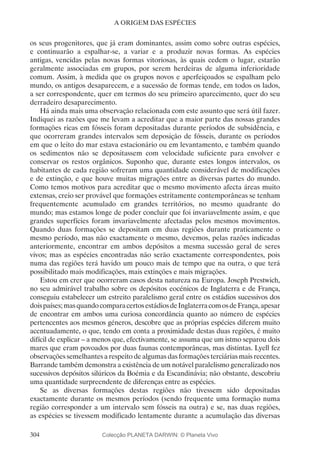 304
A ORIGEM DAS ESPÉCIES
os seus progenitores, que já eram dominantes, assim como sobre outras espécies,
e continuarão a espalhar-se, a variar e a produzir novas formas. As espécies
antigas, vencidas pelas novas formas vitoriosas, às quais cedem o lugar, estarão
geralmente associadas em grupos, por serem herdeiras de alguma inferioridade
comum. Assim, à medida que os grupos novos e aperfeiçoados se espalham pelo
mundo, os antigos desaparecem, e a sucessão de formas tende, em todos os lados,
a ser correspondente, quer em termos do seu primeiro aparecimento, quer do seu
derradeiro desaparecimento.
Há ainda mais uma observação relacionada com este assunto que será útil fazer.
Indiquei as razões que me levam a acreditar que a maior parte das nossas grandes
formações ricas em fósseis foram depositadas durante períodos de subsidência, e
que ocorreram grandes intervalos sem deposição de fósseis, durante os períodos
em que o leito do mar estava estacionário ou em levantamento, e também quando
os sedimentos não se depositassem com velocidade suficiente para envolver e
conservar os restos orgânicos. Suponho que, durante estes longos intervalos, os
habitantes de cada região sofreram uma quantidade considerável de modificações
e de extinção, e que houve muitas migrações entre as diversas partes do mundo.
Como temos motivos para acreditar que o mesmo movimento afecta áreas muito
extensas, creio ser provável que formações estritamente contemporâneas se tenham
frequentemente acumulado em grandes territórios, no mesmo quadrante do
mundo; mas estamos longe de poder concluir que foi invariavelmente assim, e que
grandes superfícies foram invariavelmente afectadas pelos mesmos movimentos.
Quando duas formações se depositam em duas regiões durante praticamente o
mesmo período, mas não exactamente o mesmo, devemos, pelas razões indicadas
anteriormente, encontrar em ambos depósitos a mesma sucessão geral de seres
vivos; mas as espécies encontradas não serão exactamente correspondentes, pois
numa das regiões terá havido um pouco mais de tempo que na outra, o que terá
possibilitado mais modificações, mais extinções e mais migrações.
Estou em crer que ocorreram casos desta natureza na Europa. Joseph Prestwich,
no seu admirável trabalho sobre os depósitos eocénicos de Inglaterra e de França,
conseguiu estabelecer um estreito paralelismo geral entre os estádios sucessivos dos
doispaíses;masquandocomparacertosestádiosdeInglaterracomosdeFrança,apesar
de encontrar em ambos uma curiosa concordância quanto ao número de espécies
pertencentes aos mesmos géneros, descobre que as próprias espécies diferem muito
acentuadamente, o que, tendo em conta a proximidade destas duas regiões, é muito
difícil de explicar – a menos que, efectivamente, se assuma que um istmo separou dois
mares que eram povoados por duas faunas contemporâneas, mas distintas. Lyell fez
observações semelhantes a respeito de algumas das formações terciárias mais recentes.
Barrande também demonstra a existência de um notável paralelismo generalizado nos
sucessivos depósitos silúricos da Boémia e da Escandinávia; não obstante, descobriu
uma quantidade surpreendente de diferenças entre as espécies.
Se as diversas formações destas regiões não tivessem sido depositadas
exactamente durante os mesmos períodos (sendo frequente uma formação numa
região corresponder a um intervalo sem fósseis na outra) e se, nas duas regiões,
as espécies se tivessem modificado lentamente durante a acumulação das diversas
Colecção PLANETA DARWIN: © Planeta Vivo
 