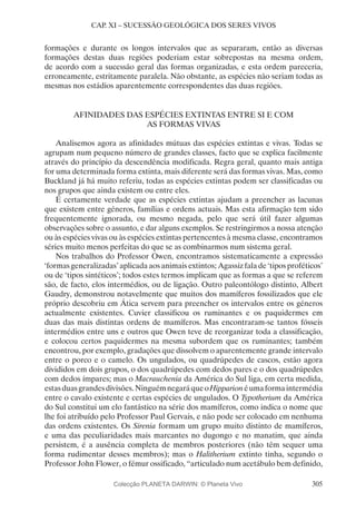 305
CAP. XI – SUCESSÃO GEOLÓGICA DOS SERES VIVOS
formações e durante os longos intervalos que as separaram, então as diversas
formações destas duas regiões poderiam estar sobrepostas na mesma ordem,
de acordo com a sucessão geral das formas organizadas, e esta ordem pareceria,
erroneamente, estritamente paralela. Não obstante, as espécies não seriam todas as
mesmas nos estádios aparentemente correspondentes das duas regiões.
AFINIDADES DAS ESPÉCIES EXTINTAS ENTRE SI E COM
AS FORMAS VIVAS
Analisemos agora as afinidades mútuas das espécies extintas e vivas. Todas se
agrupam num pequeno número de grandes classes, facto que se explica facilmente
através do princípio da descendência modificada. Regra geral, quanto mais antiga
for uma determinada forma extinta, mais diferente será das formas vivas. Mas, como
Buckland já há muito referiu, todas as espécies extintas podem ser classificadas ou
nos grupos que ainda existem ou entre eles.
É certamente verdade que as espécies extintas ajudam a preencher as lacunas
que existem entre géneros, famílias e ordens actuais. Mas esta afirmação tem sido
frequentemente ignorada, ou mesmo negada, pelo que será útil fazer algumas
observações sobre o assunto, e dar alguns exemplos. Se restringirmos a nossa atenção
ou às espécies vivas ou às espécies extintas pertencentes à mesma classe, encontramos
séries muito menos perfeitas do que se as combinarmos num sistema geral.
Nos trabalhos do Professor Owen, encontramos sistematicamente a expressão
‘formas generalizadas’ aplicada aos animais extintos; Agassiz fala de ‘tipos proféticos’
ou de ‘tipos sintéticos’; todos estes termos implicam que as formas a que se referem
são, de facto, elos intermédios, ou de ligação. Outro paleontólogo distinto, Albert
Gaudry, demonstrou notavelmente que muitos dos mamíferos fossilizados que ele
próprio descobriu em Ática servem para preencher os intervalos entre os géneros
actualmente existentes. Cuvier classificou os ruminantes e os paquidermes em
duas das mais distintas ordens de mamíferos. Mas encontraram-se tantos fósseis
intermédios entre uns e outros que Owen teve de reorganizar toda a classificação,
e colocou certos paquidermes na mesma subordem que os ruminantes; também
encontrou, por exemplo, gradações que dissolvem o aparentemente grande intervalo
entre o porco e o camelo. Os ungulados, ou quadrúpedes de cascos, estão agora
divididos em dois grupos, o dos quadrúpedes com dedos pares e o dos quadrúpedes
com dedos ímpares; mas o Macrauchenia da América do Sul liga, em certa medida,
estasduasgrandesdivisões.NinguémnegaráqueoHipparionéumaformaintermédia
entre o cavalo existente e certas espécies de ungulados. O Typotherium da América
do Sul constitui um elo fantástico na série dos mamíferos, como indica o nome que
lhe foi atribuído pelo Professor Paul Gervais, e não pode ser colocado em nenhuma
das ordens existentes. Os Sirenia formam um grupo muito distinto de mamíferos,
e uma das peculiaridades mais marcantes no dugongo e no manatim, que ainda
persistem, é a ausência completa de membros posteriores (não têm sequer uma
forma rudimentar desses membros); mas o Halitherium extinto tinha, segundo o
Professor John Flower, o fémur ossificado, “articulado num acetábulo bem definido,
Colecção PLANETA DARWIN: © Planeta Vivo
 