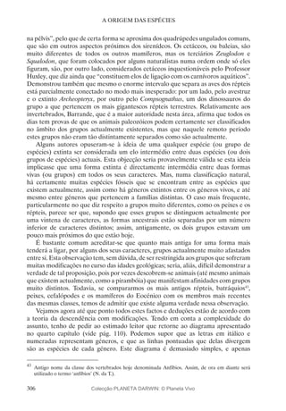 306
A ORIGEM DAS ESPÉCIES
na pélvis”, pelo que de certa forma se aproxima dos quadrúpedes ungulados comuns,
que são em outros aspectos próximos dos sirenídeos. Os cetáceos, ou baleias, são
muito diferentes de todos os outros mamíferos, mas os terciários Zeuglodon e
Squalodon, que foram colocados por alguns naturalistas numa ordem onde só eles
figuram, são, por outro lado, considerados cetáceos inquestionáveis pelo Professor
Huxley, que diz ainda que “constituem elos de ligação com os carnívoros aquáticos”.
Demonstrou também que mesmo o enorme intervalo que separa as aves dos répteis
está parcialmente conectado no modo mais inesperado: por um lado, pelo avestruz
e o extinto Archeopteryx, por outro pelo Compsognathus, um dos dinossauros do
grupo a que pertencem os mais gigantescos répteis terrestres. Relativamente aos
invertebrados, Barrande, que é a maior autoridade nesta área, afirma que todos os
dias tem provas de que os animais paleozóicos podem certamente ser classificados
no âmbito dos grupos actualmente existentes, mas que naquele remoto período
estes grupos não eram tão distintamente separados como são actualmente.
Alguns autores opuseram-se à ideia de uma qualquer espécie (ou grupo de
espécies) extinta ser considerada um elo intermédio entre duas espécies (ou dois
grupos de espécies) actuais. Esta objecção seria provavelmente válida se esta ideia
implicasse que uma forma extinta é directamente intermédia entre duas formas
vivas (ou grupos) em todos os seus caracteres. Mas, numa classificação natural,
há certamente muitas espécies fósseis que se encontram entre as espécies que
existem actualmente, assim como há géneros extintos entre os géneros vivos, e até
mesmo entre géneros que pertencem a famílias distintas. O caso mais frequente,
particularmente no que diz respeito a grupos muito diferentes, como os peixes e os
répteis, parece ser que, supondo que esses grupos se distinguem actualmente por
uma vintena de caracteres, as formas ancestrais estão separadas por um número
inferior de caracteres distintos; assim, antigamente, os dois grupos estavam um
pouco mais próximos do que estão hoje.
É bastante comum acreditar-se que quanto mais antiga for uma forma mais
tenderá a ligar, por alguns dos seus caracteres, grupos actualmente muito afastados
entre si. Esta observação tem, sem dúvida, de ser restringida aos grupos que sofreram
muitas modificações no curso das idades geológicas; seria, aliás, difícil demonstrar a
verdade de tal proposição, pois por vezes descobrem-se animais (até mesmo animais
que existem actualmente, como a pirambóia) que manifestam afinidades com grupos
muito distintos. Todavia, se compararmos os mais antigos répteis, batráquios43
,
peixes, cefalópodes e os mamíferos do Eocénico com os membros mais recentes
das mesmas classes, temos de admitir que existe alguma verdade nessa observação.
Vejamos agora até que ponto todos estes factos e deduções estão de acordo com
a teoria da descendência com modificações. Tendo em conta a complexidade do
assunto, tenho de pedir ao estimado leitor que retorne ao diagrama apresentado
no quarto capítulo (vide pág. 110). Podemos supor que as letras em itálico e
numeradas representam géneros, e que as linhas pontuadas que delas divergem
são as espécies de cada género. Este diagrama é demasiado simples, e apenas
43
	Antigo nome da classe dos vertebrados hoje denominada Anfíbios. Assim, de ora em diante será
utilizado o termo ‘anfíbios’ (N. da T.).
Colecção PLANETA DARWIN: © Planeta Vivo
 