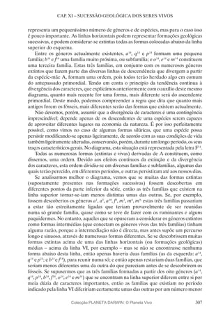 307
CAP. XI – SUCESSÃO GEOLÓGICA DOS SERES VIVOS
representa um pequeníssimo número de géneros e de espécies, mas para o caso isso
é pouco importante. As linhas horizontais podem representar formações geológicas
sucessivas, e podem considerar-se extintas todas as formas colocadas abaixo da linha
superior do esquema.
Entre os géneros actualmente existentes, a14
, q14
e p14
formam uma pequena
família; b14
e f14
uma família muito próxima, ou subfamília; e o14
, e14
e m14
constituem
uma terceira família. Estas três famílias, em conjunto com os numerosos géneros
extintos que fazem parte das diversas linhas de descendência que divergem a partir
da espécie-mãe A, formam uma ordem, pois todos terão herdado algo em comum
do antepassado primordial. Tendo em conta o princípio da tendência contínua à
divergência dos caracteres, que explicámos anteriormente com o auxílio deste mesmo
diagrama, quanto mais recente for uma forma, mais diferente será do ascendente
primordial. Deste modo, podemos compreender a regra que dita que quanto mais
antigos forem os fósseis, mais diferentes serão das formas que existem actualmente.
Não devemos, porém, assumir que a divergência de caracteres é uma contingência
imprescindível; depende apenas de os descendentes de uma espécies serem capazes
de aproveitar diferentes lugares na economia da natureza. É por isso perfeitamente
possível, como vimos no caso de algumas formas silúricas, que uma espécie possa
persistir modificando-se apenas ligeiramente, de acordo com as suas condições de vida
também ligeiramente alteradas, conservando, porém, durante um longo período, os seus
traços característicos gerais. No diagrama, esta situação está representada pela letra F14
.
Todas as numerosas formas (extintas e vivas) derivadas de A constituem, como
dissemos, uma ordem. Devido aos efeitos contínuos da extinção e da divergência
dos caracteres, esta ordem dividiu-se em diversas famílias e subfamílias, algumas das
quais terão perecido, em diferentes períodos, e outras persistiram até aos nossos dias.
Se analisarmos melhor o diagrama, vemos que se muitas das formas extintas
(supostamente presentes nas formações sucessivas) fossem descobertas em
diferentes pontos da parte inferior da série, então as três famílias que existem na
linha superior tornar-se-iam menos distintas umas das outras. Se, por exemplo,
fossem descobertos os géneros a1
, a5
, a10
, f8
, m3
, m6
, m9,
estas três famílias passariam
a estar tão estreitamente ligadas que teriam provavelmente de ser reunidas
numa só grande família, quase como se teve de fazer com os ruminantes e alguns
paquidermes. No entanto, aqueles que se opuseram a considerar os géneros extintos
como formas intermédias (que conectam os géneros vivos das três famílias) tinham
alguma razão, porque a intermediação não é directa, mas antes supõe um percurso
longo e sinuoso, através de numerosas formas diferentes. Se se descobrissem muitas
formas extintas acima de uma das linhas horizontais (ou formações geológicas)
médias – acima da linha VI, por exemplo – mas se não se encontrasse nenhuma
forma abaixo desta linha, então apenas haveria duas famílias (as da esquerda: a14
,
q14
e p14
; e b14
e f14
), para reunir numa só; e então apenas restariam duas famílias, que
seriam menos diferentes uma da outra do que pareciam antes de se descobrirem os
fósseis. Se supusermos que as três famílias formadas a partir dos oito géneros (a14
,
q14
, p14
, b14
, f14
, o14
, e14
e m14
) que se encontram na linha superior diferem entre si por
meia dúzia de caracteres importantes, então as famílias que existiam no período
indicado pela linha VI difeririam certamente umas das outras por um número menor
Colecção PLANETA DARWIN: © Planeta Vivo
 