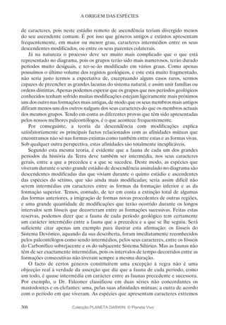 308
A ORIGEM DAS ESPÉCIES
de caracteres, pois neste estádio remoto de ascendência teriam divergido menos
do seu ascendente comum. É por isso que géneros antigos e extintos apresentam
frequentemente, em maior ou menor grau, caracteres intermédios entre os seus
descendentes modificados, ou entre os seus parentes colaterais.
Já na natureza o processo deve ser muito mais complicado que o que está
representado no diagrama, pois os grupos terão sido mais numerosos, terão durado
períodos muito desiguais, e ter-se-ão modificado em vários graus. Como apenas
possuímos o último volume dos registos geológicos, e este está muito fragmentado,
não seria justo termos a expectativa de, exceptuando alguns casos raros, sermos
capazes de preencher as grandes lacunas do sistema natural, e assim unir famílias ou
ordens distintas. Apenas podemos esperar que os grupos que nos períodos geológicos
conhecidos tenham sofrido muitas modificações estejam ligeiramente mais próximos
uns dos outro nas formações mais antigas, de modo que os seus membros mais antigos
difiram menos uns dos outros nalguns dos seus caracteres do que os membros actuais
dos mesmos grupos. Tendo em conta as diferentes provas que têm sido apresentadas
pelos nossos melhores paleontólogos, é o que acontece frequentemente.
Por conseguinte, a teoria da descendência com modificações explica
satisfatoriamente os principais factos relacionados com as afinidades mútuas que
encontramos não só nas formas extintas como também entre estas e as formas vivas.
Sob qualquer outra perspectiva, estas afinidades são totalmente inexplicáveis.
Segundo esta mesma teoria, é evidente que a fauna de cada um dos grandes
períodos da história da Terra deve também ser intermédia, nos seus caracteres
gerais, entre a que a precedeu e a que se sucedeu. Deste modo, as espécies que
viveram durante o sexto grande estádio de descendência assinalado no diagrama são
descendentes modificadas das que viviam durante o quinto estádio e ascendentes
das espécies do sétimo, que são ainda mais modificadas; seria assim difícil não
serem intermédias em caracteres entre as formas da formação inferior e as da
formação superior. Temos, contudo, de ter em conta a extinção total de algumas
das formas anteriores, a imigração de formas novas procedentes de outras regiões,
e uma grande quantidade de modificações que terão ocorrido durante os longos
intervalos sem fósseis que decorreram entre as formações sucessivas. Feitas estas
reservas, podemos dizer que a fauna de cada período geológico tem certamente
um carácter intermédio entre a fauna que a precedeu e a que se lhe seguiu. Será
suficiente citar apenas um exemplo para ilustrar esta afirmação: os fósseis do
Sistema Devónico, aquando da sua descoberta, foram imediatamente reconhecidos
pelos paleontólogos como sendo intermédios, pelos seus caracteres, entre os fósseis
do Carbonífico sobrejacente e os do subjacente Sistema Silúrico. Mas as faunas não
têm de ser exactamente intermédias, pois os intervalos de tempo decorridos entre as
formações consecutivas não tiveram sempre a mesma duração.
O facto de certos géneros constituírem uma excepção à regra não é uma
objecção real à verdade da asserção que diz que a fauna de cada período, como
um todo, é quase intermédia em carácter entre as faunas precedente e sucessora.
Por exemplo, o Dr. Falconer classificou em duas séries não concordantes os
mastodontes e os elefantes: uma, pelas suas afinidades mútuas; a outra de acordo
com o período em que viveram. As espécies que apresentam caracteres extremos
Colecção PLANETA DARWIN: © Planeta Vivo
 