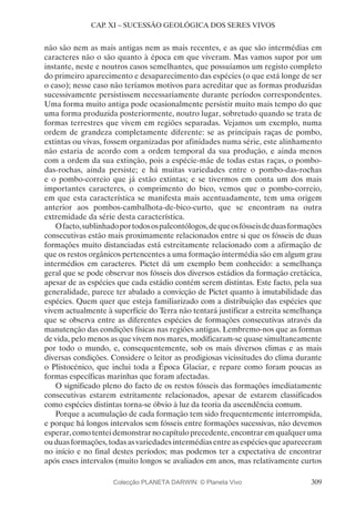 309
CAP. XI – SUCESSÃO GEOLÓGICA DOS SERES VIVOS
não são nem as mais antigas nem as mais recentes, e as que são intermédias em
caracteres não o são quanto à época em que viveram. Mas vamos supor por um
instante, neste e noutros casos semelhantes, que possuíamos um registo completo
do primeiro aparecimento e desaparecimento das espécies (o que está longe de ser
o caso); nesse caso não teríamos motivos para acreditar que as formas produzidas
sucessivamente persistissem necessariamente durante períodos correspondentes.
Uma forma muito antiga pode ocasionalmente persistir muito mais tempo do que
uma forma produzida posteriormente, noutro lugar, sobretudo quando se trata de
formas terrestres que vivem em regiões separadas. Vejamos um exemplo, numa
ordem de grandeza completamente diferente: se as principais raças de pombo,
extintas ou vivas, fossem organizadas por afinidades numa série, este alinhamento
não estaria de acordo com a ordem temporal da sua produção, e ainda menos
com a ordem da sua extinção, pois a espécie-mãe de todas estas raças, o pombo-
das-rochas, ainda persiste; e há muitas variedades entre o pombo-das-rochas
e o pombo-correio que já estão extintas; e se tivermos em conta um dos mais
importantes caracteres, o comprimento do bico, vemos que o pombo-correio,
em que esta característica se manifesta mais acentuadamente, tem uma origem
anterior aos pombos-cambalhota-de-bico-curto, que se encontram na outra
extremidade da série desta característica.
Ofacto,sublinhadoportodosospaleontólogos,dequeosfósseisdeduasformações
consecutivas estão mais proximamente relacionados entre si que os fósseis de duas
formações muito distanciadas está estreitamente relacionado com a afirmação de
que os restos orgânicos pertencentes a uma formação intermédia são em algum grau
intermédios em caracteres. Pictet dá um exemplo bem conhecido: a semelhança
geral que se pode observar nos fósseis dos diversos estádios da formação cretácica,
apesar de as espécies que cada estádio contém serem distintas. Este facto, pela sua
generalidade, parece ter abalado a convicção de Pictet quanto à imutabilidade das
espécies. Quem quer que esteja familiarizado com a distribuição das espécies que
vivem actualmente à superfície do Terra não tentará justificar a estreita semelhança
que se observa entre as diferentes espécies de formações consecutivas através da
manutenção das condições físicas nas regiões antigas. Lembremo-nos que as formas
de vida, pelo menos as que vivem nos mares, modificaram-se quase simultaneamente
por todo o mundo, e, consequentemente, sob os mais diversos climas e as mais
diversas condições. Considere o leitor as prodigiosas vicissitudes do clima durante
o Plistocénico, que inclui toda a Época Glaciar, e repare como foram poucas as
formas específicas marinhas que foram afectadas.
O significado pleno do facto de os restos fósseis das formações imediatamente
consecutivas estarem estritamente relacionados, apesar de estarem classificados
como espécies distintas torna-se óbvio à luz da teoria da ascendência comum.
Porque a acumulação de cada formação tem sido frequentemente interrompida,
e porque há longos intervalos sem fósseis entre formações sucessivas, não devemos
esperar, como tentei demonstrar no capítulo precedente, encontrar em qualquer uma
ou duas formações, todas as variedades intermédias entre as espécies que apareceram
no início e no final destes períodos; mas podemos ter a expectativa de encontrar
após esses intervalos (muito longos se avaliados em anos, mas relativamente curtos
Colecção PLANETA DARWIN: © Planeta Vivo
 