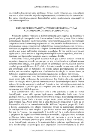 310
A ORIGEM DAS ESPÉCIES
se avaliados do ponto de vista geológico) formas muito próximas, ou, como alguns
autores as têm chamado, espécies representativas; e encontramo-las certamente.
Em suma, encontramos provas das mutações lentas e praticamente imperceptíveis
das formas específicas.
ESTADO DE DESENVOLVIMENTO DAS FORMAS ANTIGAS
COMPARADO COM O DAS FORMAS VIVAS
No quarto capítulo, vimos que a melhor forma até agora sugerida de determinar o
grau de perfeição ou superioridade dos seres vivos é através do grau de diferenciação e
especialização das partes nas formas adultas. Vimos também que, como a especialização
das partes constitui uma vantagem para cada ser vivo, também a selecção natural vai ter
a tendência de tornar o organismo de cada indivíduo mais especializado, mais perfeito, e,
nesse sentido, superior; mas isto não a impede de deixar muitas criaturas com estruturas
simples, sem serem melhoradas, adequadas a condições de vida simples; nem de, em
alguns casos, causar mesmo a degradação ou simplificação do organismo, mas com o
intuito de que fique melhor adaptado a novas condições de vida.
Num outro sentido, mais geral, podemos dizer que as novas espécies tornam-se
superiores às que as precederam, porque, na luta pela sobrevivência, têm de vencer
as formas mais antigas, com quem entram em competição directa. É assim possível
concluir que se os habitantes do Eocénico, de todo o mundo, pudessem ser colocados
em competição com os habitantes do mundo actual, providenciando um clima
similar, estes venceriam os primeiros, e levá-los-iam à extinção; da mesma forma, os
habitantes eocénicos venceriam as formas secundárias, e estes as paleozóicas.
Assim, segundo este teste fundamental de vitória na luta pela sobrevivência,
assim como pela verificação da especialização dos órgãos, dir-se-ia, segundo a
teoria da selecção natural, que as formas modernas devem ser superiores às formas
antigas. Será esta assunção verdadeira? A maioria dos paleontólogos responderia
afirmativamente, e parece que esta resposta deve ser admitida como correcta,
mesmo que seja difícil de provar.
Não consideramos uma objecção séria a esta conclusão o facto de certos
braquiópodes terem sido apenas ligeiramente modificados desde uma época
geológica remota, e de certos moluscos terrestres e de água doce terem permanecido
praticamente iguais desde o tempo em que, tanto quanto sabemos, apareceram
pela primeira vez. Assim como não é uma dificuldade insuperável o facto de os
Foraminifera não terem, como insistiu o Dr. William Carpenter, progredido desde
a Época Laurenciana, pois alguns organismos teriam de permanecer adaptados
às condições de vida mais simples; e que formas seriam mais apropriadas a este
fim que os Protozoa, cuja organização é tão inferior? Se a minha teoria incluísse
o progresso da organização como condição necessária, objecções desta natureza
ser-lhe-iam fatais. Assim como seria fatal, por exemplo, a prova de que os
foraminíferos tivessem aparecido pela primeira vez durante a época laurenciana,
ou os braquiópodes durante a formação câmbrica, pois isso significaria que não
teria havido tempo suficiente para estes organismos se desenvolverem até ao nível
Colecção PLANETA DARWIN: © Planeta Vivo
 