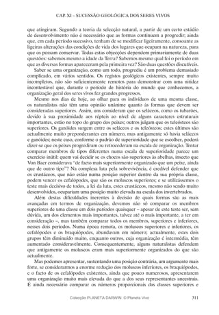 311
CAP. XI – SUCESSÃO GEOLÓGICA DOS SERES VIVOS
que atingiram. Segundo a teoria da selecção natural, a partir de um certo estádio
de desenvolvimento não é necessário que as formas continuem a progredir; ainda
que, em cada período sucessivo, tenham de se modificar ligeiramente, consoante as
ligeiras alterações das condições de vida dos lugares que ocupam na natureza, para
que os possam conservar. Todas estas objecções dependem primariamente de duas
questões: sabemos mesmo a idade da Terra? Sabemos mesmo qual foi o período em
que as diversas formas apareceram pela primeira vez? São duas questões discutíveis.
Saber se uma organização, como um todo, progrediu é um problema demasiado
complicado, em vários sentidos. Os registos geológicos existentes, sempre muito
incompletos, não são suficientemente remotos para demonstrar com uma nitidez
incontestável que, durante o período de história do mundo que conhecemos, a
organização geral dos seres vivos fez grandes progressos.
Mesmo nos dias de hoje, ao olhar para os indivíduos de uma mesma classe,
os naturalistas não têm uma opinião unânime quanto às formas que devem ser
consideradas superiores. Assim, uns consideram que os seláceos, como os tubarões,
devido à sua proximidade aos répteis ao nível de alguns caracteres estruturais
importantes, estão no topo do grupo dos peixes; outros julgam que os teleósteos são
superiores. Os ganóides surgem entre os seláceos e os teleósteos; estes últimos são
actualmente muito preponderantes em número, mas antigamente só havia seláceos
e ganóides; neste caso, conforme o padrão de superioridade que se escolher, poderá
dizer-se que os peixes progrediram ou retrocederam na escala de organização. Tentar
comparar membros de tipos diferentes numa escala de superioridade parece um
exercício inútil: quem vai decidir se os chocos são superiores às abelhas, insecto que
Von Baer considerava “de facto mais superiormente organizado que um peixe, ainda
que de outro tipo”? Na complexa luta pela sobrevivência, é credível defender que
os crustáceos, que não estão numa posição superior dentro da sua própria classe,
podem vencer os cefalópodes, que são os moluscos superiores; e se utilizássemos o
teste mais decisivo de todos, a lei da luta, estes crustáceos, mesmo não sendo muito
desenvolvidos, ocupariam uma posição muito elevada na escala dos invertebrados.
Além destas dificuldades inerentes à decisão de quais formas são as mais
avançadas em termos de organização, devemos não só comparar os membros
superiores de uma classe em dois períodos quaisquer – apesar de este teste ser, sem
dúvida, um dos elementos mais importantes, talvez até o mais importante, a ter em
consideração –, mas também comparar todos os membros, superiores e inferiores,
nesses dois períodos. Numa época remota, os moluscos superiores e inferiores, os
cefalópodes e os braquiópodes, abundavam em número; actualmente, estes dois
grupos têm diminuído muito, enquanto outros, cuja organização é intermédia, têm
aumentado consideravelmente. Consequentemente, alguns naturalistas defendem
que antigamente os moluscos eram mais superiormente organizados do que são
actualmente.
Mas podemos apresentar, sustentando uma posição contrária, um argumento mais
forte, se considerarmos a enorme redução dos moluscos inferiores, os braquiópodes,
e o facto de os cefalópodes existentes, ainda que pouco numerosos, apresentarem
uma organização muito mais elevada do que a dos seus representantes ancestrais.
É ainda necessário comparar os números proporcionais das classes superiores e
Colecção PLANETA DARWIN: © Planeta Vivo
 