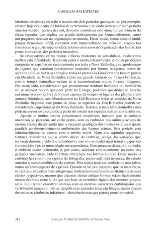 312
A ORIGEM DAS ESPÉCIES
inferiores existentes em todo o mundo em dois períodos quaisquer: se, por exemplo,
existem hoje cinquenta mil formas de vertebrados, e se soubéssemos que num período
anterior existiam apenas dez mil, devemos considerar este aumento em número da
classe superior, que implica um grande deslocamento das formas inferiores, como
um progresso decisivo na organização no mundo. Deste modo, vemos como é inútil,
porque demasiado difícil, comparar com imparcialidade, no meio de relações tão
complexas, o grau de superioridade relativa em termos de organização das faunas, tão
pouco conhecidas, dos períodos sucessivos.
Se observarmos certas faunas e floras existentes na actualidade, avaliaremos
melhor esta dificuldade. Tendo em conta o modo extraordinário como as produções
europeias se espalharam recentemente por toda a Nova Zelândia, e se apoderaram
de lugares que estariam previamente ocupados por formas indígenas, temos de
acreditar que, se todos os animais e todas as plantas da Grã-Bretanha fossem postos
em liberdade na Nova Zelândia, então um grande número de formas britânicas,
com o tempo, naturalizar-se-iam aí, e exterminariam muitas formas indígenas.
Por outro lado, considerando que praticamente nenhum habitante do hemisfério
sul se assilvestrou em qualquer parte da Europa, podemos questionar se haveria
um número considerável de formas capazes de ocupar os lugares das plantas e dos
animais britânicos, caso libertássemos na Grã-Bretanha todas as espécies da Nova
Zelândia. Segundo este ponto de vista, as espécies da Grã-Bretanha podem ser
consideradas superiores às da Nova Zelândia. Todavia, o mais hábil naturalista não
poderia prever este resultado a partir do estudo das espécies destes dois territórios.
Agassiz, e muitos outros competentes estudiosos, insistem que os animais
ancestrais se parecem, até certo ponto, com os embriões dos animais actuais da
mesma classe; dizem ainda que a sucessão geológica das formas extintas é quase
paralela ao desenvolvimento embrionário das formas actuais. Esta posição está
admiravelmente de acordo com a minha teoria. Num dos capítulos seguintes,
tentarei demonstrar que o adulto difere do embrião, porque há variações que
ocorrem durante a vida dos indivíduos (e não só nas idades mais tenras), e que são
transmitidas à prole numa idade correspondente. Este processo deixa, por um lado,
o embrião quase inalterado, e, por outro, adiciona continuamente, no curso das
gerações sucessivas, cada vez mais diferenças nas formas adultas. Deste modo, o
embrião fica como uma espécie de fotografia, preservada pela natureza, do estado
anterior e menos modificado da espécie. Esta teoria pode ser verdadeira, mas talvez
nunca seremos capazes de a provar. Quando se vê, por exemplo, que os mamíferos,
os répteis e os peixes mais antigos que conhecemos pertencem estritamente às suas
classes respectivas, mesmo que algumas destas antigas formas sejam ligeiramente
menos distintas entre si do que são hoje os membros típicos dos mesmos grupos,
seria inútil tentar encontrar animais com os mesmos caracteres embrionários dos
vertebrados enquanto não se descobrirem camadas ricas em fósseis, muito abaixo
dos estratos câmbricos inferiores – descoberta essa que parece pouco provável.
Colecção PLANETA DARWIN: © Planeta Vivo
 