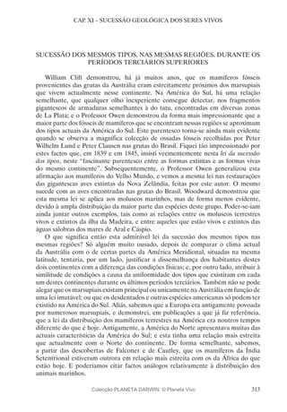 313
CAP. XI – SUCESSÃO GEOLÓGICA DOS SERES VIVOS
SUCESSÃO DOS MESMOS TIPOS, NAS MESMAS REGIÕES, DURANTE OS
PERÍODOS TERCIÁRIOS SUPERIORES
William Clift demonstrou, há já muitos anos, que os mamíferos fósseis
provenientes das grutas da Austrália eram estreitamente próximos dos marsupiais
que vivem actualmente nesse continente. Na América do Sul, há uma relação
semelhante, que qualquer olho inexperiente consegue detectar, nos fragmentos
gigantescos de armaduras semelhantes à do tatu, encontradas em diversas zonas
de La Plata; e o Professor Owen demonstrou da forma mais impressionante que a
maior parte dos fósseis de mamíferos que se encontram nessas regiões se aproximam
dos tipos actuais da América do Sul. Este parentesco torna-se ainda mais evidente
quando se observa a magnífica colecção de ossadas fósseis recolhidas por Peter
Wilhelm Lund e Peter Clausen nas grutas do Brasil. Fiquei tão impressionado por
estes factos que, em 1839 e em 1845, insisti veementemente nesta lei da sucessão
dos tipos, neste “fascinante parentesco entre as formas extintas e as formas vivas
do mesmo continente”. Subsequentemente, o Professor Owen generalizou esta
afirmação aos mamíferos do Velho Mundo, e vemos a mesma lei nas restaurações
das gigantescas aves extintas da Nova Zelândia, feitas por este autor. O mesmo
sucede com as aves encontradas nas grutas do Brasil. Woodward demonstrou que
esta mesma lei se aplica aos moluscos marinhos, mas de forma menos evidente,
devido à ampla distribuição da maior parte das espécies deste grupo. Poder-se-iam
ainda juntar outros exemplos, tais como as relações entre os moluscos terrestres
vivos e extintos da ilha da Madeira, e entre aqueles que estão vivos e extintos das
águas salobras dos mares de Aral e Cáspio.
O que significa então esta admirável lei da sucessão dos mesmos tipos nas
mesmas regiões? Só alguém muito ousado, depois de comparar o clima actual
da Austrália com o de certas partes da América Meridional, situadas na mesma
latitude, tentaria, por um lado, justificar a dissemelhança dos habitantes destes
dois continentes com a diferença das condições físicas; e, por outro lado, atribuir à
similitude de condições a causa da uniformidade dos tipos que existiram em cada
um destes continentes durante os últimos períodos terciários. Também não se pode
alegar que os marsupiais existam principal ou unicamente na Austrália em função de
uma lei imutável; ou que os desdentados e outras espécies americanas só podem ter
existido na América do Sul. Aliás, sabemos que a Europa era antigamente povoada
por numerosos marsupiais, e demonstrei, em publicações a que já fiz referência,
que a lei da distribuição dos mamíferos terrestres na América era noutros tempos
diferente do que é hoje. Antigamente, a América do Norte apresentava muitas das
actuais características da América do Sul; e esta tinha uma relação mais estreita
que actualmente com o Norte do continente. De forma semelhante, sabemos,
a partir das descobertas de Falconer e de Cautley, que os mamíferos da Índia
Setentrional estiveram outrora em relação mais estreita com os da África do que
estão hoje. E poderíamos citar factos análogos relativamente à distribuição dos
animais marinhos.
Colecção PLANETA DARWIN: © Planeta Vivo
 