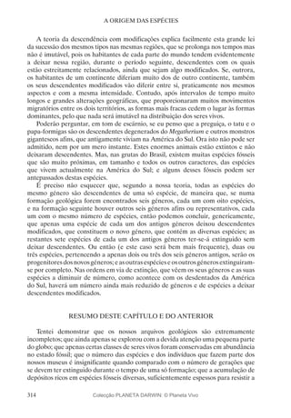 314
A ORIGEM DAS ESPÉCIES
A teoria da descendência com modificações explica facilmente esta grande lei
da sucessão dos mesmos tipos nas mesmas regiões, que se prolonga nos tempos mas
não é imutável, pois os habitantes de cada parte do mundo tendem evidentemente
a deixar nessa região, durante o período seguinte, descendentes com os quais
estão estreitamente relacionados, ainda que sejam algo modificados. Se, outrora,
os habitantes de um continente diferiam muito dos de outro continente, também
os seus descendentes modificados vão diferir entre si, praticamente nos mesmos
aspectos e com a mesma intensidade. Contudo, após intervalos de tempo muito
longos e grandes alterações geográficas, que proporcionaram muitos movimentos
migratórios entre os dois territórios, as formas mais fracas cedem o lugar às formas
dominantes, pelo que nada será imutável na distribuição dos seres vivos.
Poderão perguntar, em tom de escárnio, se eu penso que a preguiça, o tatu e o
papa-formigas são os descendentes degenerados do Megatherium e outros monstros
gigantescos afins, que antigamente viviam na América do Sul. Ora isto não pode ser
admitido, nem por um mero instante. Estes enormes animais estão extintos e não
deixaram descendentes. Mas, nas grutas do Brasil, existem muitas espécies fósseis
que são muito próximas, em tamanho e todos os outros caracteres, das espécies
que vivem actualmente na América do Sul; e alguns desses fósseis podem ser
antepassados destas espécies.
É preciso não esquecer que, segundo a nossa teoria, todas as espécies do
mesmo género são descendentes de uma só espécie, de maneira que, se numa
formação geológica forem encontrados seis géneros, cada um com oito espécies,
e na formação seguinte houver outros seis géneros afins ou representativos, cada
um com o mesmo número de espécies, então podemos concluir, genericamente,
que apenas uma espécie de cada um dos antigos géneros deixou descendentes
modificados, que constituem o novo género, que contém as diversas espécies; as
restantes sete espécies de cada um dos antigos géneros ter-se-á extinguido sem
deixar descendentes. Ou então (e este caso será bem mais frequente), duas ou
três espécies, pertencendo a apenas dois ou três dos seis géneros antigos, serão os
progenitoresdosnovosgéneros;easoutrasespécieseosoutrosgénerosextinguiram-
se por completo. Nas ordens em via de extinção, que vêem os seus géneros e as suas
espécies a diminuir de número, como acontece com os desdentados da América
do Sul, haverá um número ainda mais reduzido de géneros e de espécies a deixar
descendentes modificados.
RESUMO DESTE CAPÍTULO E DO ANTERIOR
Tentei demonstrar que os nossos arquivos geológicos são extremamente
incompletos; que ainda apenas se explorou com a devida atenção uma pequena parte
do globo; que apenas certas classes de seres vivos foram conservadas em abundância
no estado fóssil; que o número das espécies e dos indivíduos que fazem parte dos
nossos museus é insignificante quando comparado com o número de gerações que
se devem ter extinguido durante o tempo de uma só formação; que a acumulação de
depósitos ricos em espécies fósseis diversas, suficientemente espessos para resistir a
Colecção PLANETA DARWIN: © Planeta Vivo
 