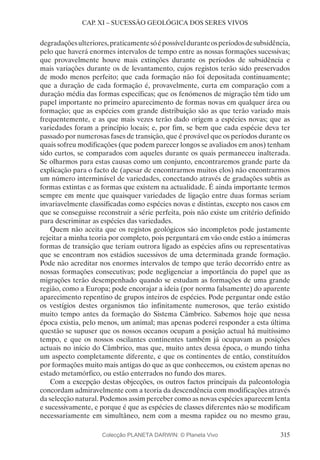 315
CAP. XI – SUCESSÃO GEOLÓGICA DOS SERES VIVOS
degradaçõesulteriores,praticamentesóépossívelduranteosperíodosdesubsidência,
pelo que haverá enormes intervalos de tempo entre as nossas formações sucessivas;
que provavelmente houve mais extinções durante os períodos de subsidência e
mais variações durante os de levantamento, cujos registos terão sido preservados
de modo menos perfeito; que cada formação não foi depositada continuamente;
que a duração de cada formação é, provavelmente, curta em comparação com a
duração média das formas específicas; que os fenómenos de migração têm tido um
papel importante no primeiro aparecimento de formas novas em qualquer área ou
formação; que as espécies com grande distribuição são as que terão variado mais
frequentemente, e as que mais vezes terão dado origem a espécies novas; que as
variedades foram a princípio locais; e, por fim, se bem que cada espécie deva ter
passado por numerosas fases de transição, que é provável que os períodos durante os
quais sofreu modificações (que podem parecer longos se avaliados em anos) tenham
sido curtos, se comparados com aqueles durante os quais permaneceu inalterada.
Se olharmos para estas causas como um conjunto, encontraremos grande parte da
explicação para o facto de (apesar de encontrarmos muitos elos) não encontrarmos
um número interminável de variedades, conectando através de gradações subtis as
formas extintas e as formas que existem na actualidade. É ainda importante termos
sempre em mente que quaisquer variedades de ligação entre duas formas seriam
invariavelmente classificadas como espécies novas e distintas, excepto nos casos em
que se conseguisse reconstruir a série perfeita, pois não existe um critério definido
para descriminar as espécies das variedades.
Quem não aceita que os registos geológicos são incompletos pode justamente
rejeitar a minha teoria por completo, po