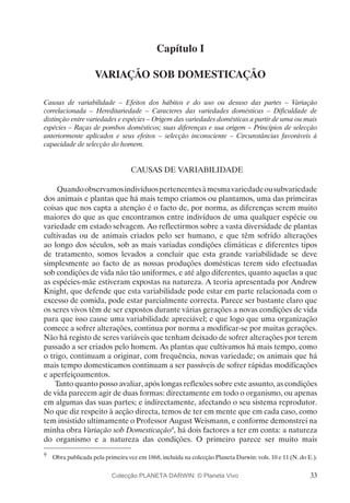 33
Capítulo I
VARIAÇÃO SOB DOMESTICAÇÃO
Causas de variabilidade – Efeitos dos hábitos e do uso ou desuso das partes – Variação
correlacionada – Hereditariedade – Caracteres das variedades domésticas – Dificuldade de
distinção entre variedades e espécies – Origem das variedades domésticas a partir de uma ou mais
espécies – Raças de pombos domésticos; suas diferenças e sua origem – Princípios de selecção
anteriormente aplicados e seus efeitos – selecção inconsciente – Circunstâncias favoráveis à
capacidade de selecção do homem.
CAUSAS DE VARIABILIDADE
Quandoobservamosindivíduospertencentesàmesmavariedadeousubvariedade
dos animais e plantas que há mais tempo criamos ou plantamos, uma das primeiras
coisas que nos capta a atenção é o facto de, por norma, as diferenças serem muito
maiores do que as que encontramos entre indivíduos de uma qualquer espécie ou
variedade em estado selvagem. Ao reflectirmos sobre a vasta diversidade de plantas
cultivadas ou de animais criados pelo ser humano, e que têm sofrido alterações
ao longo dos séculos, sob as mais variadas condições climáticas e diferentes tipos
de tratamento, somos levados a concluir que esta grande variabilidade se deve
simplesmente ao facto de as nossas produções domésticas terem sido efectuadas
sob condições de vida não tão uniformes, e até algo diferentes, quanto aquelas a que
as espécies-mãe estiveram expostas na natureza. A teoria apresentada por Andrew
Knight, que defende que esta variabilidade pode estar em parte relacionada com o
excesso de comida, pode estar parcialmente correcta. Parece ser bastante claro que
os seres vivos têm de ser expostos durante várias gerações a novas condições de vida
para que isso cause uma variabilidade apreciável; e que logo que uma organização
comece a sofrer alterações, continua por norma a modificar-se por muitas gerações.
Não há registo de seres variáveis que tenham deixado de sofrer alterações por terem
passado a ser criados pelo homem. As plantas que cultivamos há mais tempo, como
o trigo, continuam a originar, com frequência, novas variedade; os animais que há
mais tempo domesticamos continuam a ser passíveis de sofrer rápidas modificações
e aperfeiçoamentos.
Tanto quanto posso avaliar, após longas reflexões sobre este assunto, as condições
de vida parecem agir de duas formas: directamente em todo o organismo, ou apenas
em algumas das suas partes; e indirectamente, afectando o seu sistema reprodutor.
No que diz respeito à acção directa, temos de ter em mente que em cada caso, como
tem insistido ultimamente o Professor August Weismann, e conforme demonstrei na
minha obra Variação sob Domesticação9
, há dois factores a ter em conta: a natureza
do organismo e a natureza das condições. O primeiro parece ser muito mais
9
	 Obra publicada pela primeira vez em 1868, incluída na colecção Planeta Darwin: vols. 10 e 11 (N. do E.).
Colecção PLANETA DARWIN: © Planeta Vivo
 