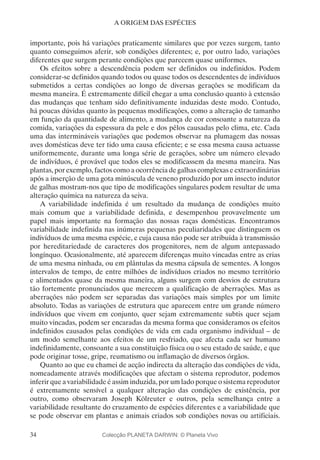 34
A ORIGEM DAS ESPÉCIES
importante, pois há variações praticamente similares que por vezes surgem, tanto
quanto conseguimos aferir, sob condições diferentes; e, por outro lado, variações
diferentes que surgem perante condições que parecem quase uniformes.
Os efeitos sobre a descendência podem ser definidos ou indefinidos. Podem
considerar-se definidos quando todos ou quase todos os descendentes de indivíduos
submetidos a certas condições ao longo de diversas gerações se modificam da
mesma maneira. É extremamente difícil chegar a uma conclusão quanto à extensão
das mudanças que tenham sido definitivamente induzidas deste modo. Contudo,
há poucas dúvidas quanto às pequenas modificações, como a alteração de tamanho
em função da quantidade de alimento, a mudança de cor consoante a natureza da
comida, variações da espessura da pele e dos pêlos causadas pelo clima, etc. Cada
uma das intermináveis variações que podemos observar na plumagem das nossas
aves domésticas deve ter tido uma causa eficiente; e se essa mesma causa actuasse
uniformemente, durante uma longa série de gerações, sobre um número elevado
de indivíduos, é provável que todos eles se modificassem da mesma maneira. Nas
plantas, por exemplo, factos como a ocorrência de galhas complexas e extraordinárias
após a inserção de uma gota minúscula de veneno produzido por um insecto indutor
de galhas mostram-nos que tipo de modificações singulares podem resultar de uma
alteração química na natureza da seiva.
A variabilidade indefinida é um resultado da mudança de condições muito
mais comum que a variabilidade definida, e desempenhou provavelmente um
papel mais importante na formação das nossas raças domésticas. Encontramos
variabilidade indefinida nas inúmeras pequenas peculiaridades que distinguem os
indivíduos de uma mesma espécie, e cuja causa não pode ser atribuída à transmissão
por hereditariedade de caracteres dos progenitores, nem de algum antepassado
longínquo. Ocasionalmente, até aparecem diferenças muito vincadas entre as crias
de uma mesma ninhada, ou em plântulas da mesma cápsula de sementes. A longos
intervalos de tempo, de entre milhões de indivíduos criados no mesmo território
e alimentados quase da mesma maneira, alguns surgem com desvios de estrutura
tão fortemente pronunciados que merecem a qualificação de aberrações. Mas as
aberrações não podem ser separadas das variações mais simples por um limite
absoluto. Todas as variações de estrutura que aparecem entre um grande número
indivíduos que vivem em conjunto, quer sejam extremamente subtis quer sejam
muito vincadas, podem ser encaradas da mesma forma que consideramos os efeitos
indefinidos causados pelas condições de vida em cada organismo individual – de
um modo semelhante aos efeitos de um resfriado, que afecta cada ser humano
indefinidamente, consoante a sua constituição física ou o seu estado de saúde, e que
pode originar tosse, gripe, reumatismo ou inflamação de diversos órgãos.
Quanto ao que eu chamei de acção indirecta da alteração das condições de vida,
nomeadamente através modificações que afectam o sistema reprodutor, podemos
inferir que a variabilidade é assim induzida, por um lado porque o sistema reprodutor
é extremamente sensível a qualquer alteração das condições de existência, por
outro, como observaram Joseph Kölreuter e outros, pela semelhança entre a
variabilidade resultante do cruzamento de espécies diferentes e a variabilidade que
se pode observar em plantas e animais criados sob condições novas ou artificiais.
Colecção PLANETA DARWIN: © Planeta Vivo
 