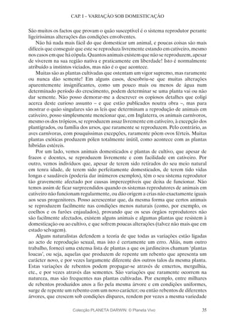 35
CAP. I – VARIAÇÃO SOB DOMESTICAÇÃO
São muitos os factos que provam o quão susceptível é o sistema reprodutor perante
ligeiríssimas alterações das condições envolventes.
Não há nada mais fácil do que domesticar um animal, e poucas coisas são mais
difíceis que conseguir que este se reproduza livremente estando em cativeiro, mesmo
nos casos em que há cópula. Quantos animais existem que não se reproduzem, apesar
de viverem na sua região nativa e praticamente em liberdade! Isto é normalmente
atribuído a instintos viciados, mas não é o que acontece.
Muitas são as plantas cultivadas que ostentam um vigor supremo, mas raramente
ou nunca dão semente! Em alguns casos, descobriu-se que muitas alterações
aparentemente insignificantes, como um pouco mais ou menos de água num
determinado período do crescimento, podem determinar se uma planta vai ou não
dar semente. Não posso demorar-me a descrever os copiosos detalhes que coligi
acerca deste curioso assunto – e que estão publicados noutra obra –, mas para
mostrar o quão singulares são as leis que determinam a reprodução de animais em
cativeiro, posso simplesmente mencionar que, em Inglaterra, os animais carnívoros,
mesmo os dos trópicos, se reproduzem assaz livremente em cativeiro, à excepção dos
plantígrados, ou família dos ursos, que raramente se reproduzem. Pelo contrário, as
aves carnívoras, com pouquíssimas excepções, raramente põem ovos férteis. Muitas
plantas exóticas produzem pólen totalmente inútil, como acontece com as plantas
híbridas estéreis.
Por um lado, vemos animais domesticados e plantas de cultivo, que apesar de
fracos e doentes, se reproduzem livremente e com facilidade em cativeiro. Por
outro, vemos indivíduos que, apesar de terem sido retirados do seu meio natural
em tenra idade, de terem sido perfeitamente domesticados, de terem tido vidas
longas e saudáveis (poderia dar inúmeros exemplos), têm o seu sistema reprodutor
tão gravemente afectado por causas imperceptíveis que deixa de funcionar. Não
temos assim de ficar surpreendidos quando os sistemas reprodutores de animais em
cativeiro não funcionam regularmente, ou dão origem a crias não exactamente iguais
aos seus progenitores. Posso acrescentar que, da mesma forma que certos animais
se reproduzem facilmente nas condições menos naturais (como, por exemplo, os
coelhos e os furões enjaulados), provando que os seus órgãos reprodutores não
são facilmente afectados, existem alguns animais e algumas plantas que resistem à
domesticação ou ao cultivo, e que sofrem poucas alterações (talvez não mais que em
estado selvagem).
Alguns naturalistas defendem a teoria de que todas as variações estão ligadas
ao acto de reprodução sexual, mas isto é certamente um erro. Aliás, num outro
trabalho, forneci uma extensa lista de plantas a que os jardineiros chamam ‘plantas
loucas’, ou seja, aquelas que produzem de repente um rebento que apresenta um
carácter novo, e por vezes largamente diferente dos outros talos da mesma planta.
Estas variações de rebentos podem propagar-se através de enxertos, mergulhia,
etc., e por vezes através das sementes. São variações que raramente ocorrem na
natureza, mas são frequentes nas plantas cultivadas. Por exemplo, entre milhares
de rebentos produzidos anos a fio pela mesma árvore e em condições uniformes,
surge de repente um rebento com um novo carácter; ou então rebentos de diferentes
árvores, que crescem sob condições díspares, rendem por vezes a mesma variedade
Colecção PLANETA DARWIN: © Planeta Vivo
 