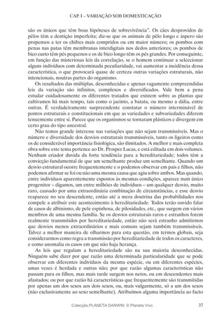 37
CAP. I – VARIAÇÃO SOB DOMESTICAÇÃO
são os únicos que têm boas hipóteses de sobrevivência”. Os cães desprovidos de
pêlos têm a dentição imperfeita; diz-se que os animais de pêlo longo e áspero são
propensos a ter os chifres mais compridos ou em maior número; os pombos com
penas nas patas têm membranas interdigitais nos dedos anteriores; os pombos de
bico curto têm pés pequenos e os de bico longo têm os pés grandes. Por conseguinte,
em função das misteriosas leis da correlação, se o homem continuar a seleccionar
alguns indivíduos com determinada peculiaridade, vai aumentar a incidência dessa
característica, o que provocará quase de certeza outras variações estruturais, não
intencionais, noutras partes do organismo.
Os resultados das múltiplas, desconhecidas e apenas vagamente compreendidas
leis da variação são infinitos, complexos e diversificados. Vale bem a pena
estudar cuidadosamente os diferentes tratados que existem sobre as plantas que
cultivamos há mais tempo, tais como o jacinto, a batata, ou mesmo a dália, entre
outras. É verdadeiramente surpreendente constatar o número interminável de
pontos estruturais e constitucionais em que as variedades e subvariedades diferem
tenuemente entre si. Parece que os organismos se tornaram plásticos e divergem em
certo grau do tipo ancestral.
Não temos grande interesse nas variações que não sejam transmissíveis. Mas o
número e diversidade dos desvios estruturais transmissíveis, tanto os ligeiros como
os de considerável importância fisiológica, são ilimitados. A melhor e mais completa
obra sobre este tema pertence ao Dr. Prosper Lucas, e está editada em dois volumes.
Nenhum criador duvida da forte tendência para a hereditariedade; todos têm a
convicção fundamental de que um semelhante produz um semelhante. Quando um
desvio estrutural ocorre frequentemente e o podemos observar em pais e filhos, não
podemos afirmar se foi ou não uma mesma causa que agiu sobre ambos. Mas quando,
entre indivíduos aparentemente expostos às mesmas condições, aparece num único
progenitor – digamos, um entre milhões de indivíduos – um qualquer desvio, muito
raro, causado por uma extraordinária combinação de circunstâncias, e esse desvio
reaparece no seu descendente, então até a mera doutrina das probabilidades nos
compele a atribuir este acontecimento à hereditariedade. Todos terão ouvido falar
de casos de albinismo, de pele espinhosa, de pilosidades, etc., que surgem em vários
membros de uma mesma família. Se os desvios estruturais raros e estranhos forem
realmente transmitidos por hereditariedade, então não será estranho admitirmos
que desvios menos extraordinários e mais comuns sejam também transmissíveis.
Talvez a melhor maneira de olharmos para esta questão, em termos globais, seja
considerarmos como regra a transmissão por hereditariedade de todos os caracteres,
e como anomalia os casos em que não haja herança.
As leis que regulam a hereditariedade são na sua maioria desconhecidas.
Ninguém sabe dizer por que razão uma determinada particularidade que se pode
observar em diferentes indivíduos da mesma espécie, ou em diferentes espécies,
umas vezes é herdada e outras não; por que razão algumas características não
passam para os filhos, mas mais tarde surgem nos netos, ou em descendentes mais
afastados; ou por que razão há características que frequentemente são transmitidas
por apenas um dos sexos aos dois sexos, ou, mais vulgarmente, só a um dos sexos
(não exclusivamente ao sexo semelhante). Atribuímos alguma importância ao facto
Colecção PLANETA DARWIN: © Planeta Vivo
 