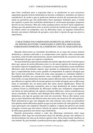 39
CAP. I – VARIAÇÃO SOB DOMESTICAÇÃO
uma forte tendência para a regressão (isto é, se perdessem os seus caracteres
adquiridos quando fossem submetidas às mesmas condições e mantidas em número
considerável, de modo a que se pudessem misturar através de cruzamentos livres),
então eu garantiria que não poderíamos fazer quaisquer deduções para o estudo
das espécies a partir das variedades domésticas se ocorressem quaisquer pequenos
desvios na sua estrutura. Mas não existe qualquer prova em favor desse argumento:
afirmar que não poderíamos criar os nossos cavalos de corrida ou de tracção, o gado
de chifres curtos ou compridos, aves de diferentes raças, ou legumes comestíveis,
durante um número ilimitado de gerações, seria dizer o oposto do que nos prova a
experiência.
CARACTERES DAS VARIEDADES DOMÉSTICAS; DIFICULDADE
DE DISTINÇÃO ENTRE VARIEDADES E ESPÉCIES; ORIGEM DAS
VARIEDADES DOMÉSTICAS A PARTIR DE UMA OU MAIS ESPÉCIES
Quando observamos as variedades hereditárias ou as raças dos nossos animais
domésticos e plantas cultivadas e as comparamos com espécies afins costumamos
encontrar, como foi dito anteriormente, menos uniformidade de caracteres em cada
raça doméstica do que nas espécies verdadeiras.
Asraçasdomésticasapresentamamiúdeumcarácteralgoaberrante.Comistoquero
dizer que, apesar de serem diferentes entre si e de outras espécies do mesmo género
em muitos aspectos insignificantes, é frequente as raças domésticas serem muitíssimo
diferentes num determinado aspecto, quer quando as comparamos umas às outras
quer, e especialmente nestes casos, quando as comparamos às espécies selvagens que
lhes forem mais próximas. Tendo em conta estas excepções (e excluindo também a
fecundidade perfeita nos cruzamentos entre variedades, assunto que discutiremos
mais tarde), as raças domésticas da mesma espécie diferem entre si da mesma maneira
que diferem as espécies afins do mesmo género no estado selvagem; mas as diferenças
entre as variedades são, na maior parte dos casos, menos significantes. Temos de
considerar esta afirmação verdadeira, pois as raças domésticas de muitos animais
e plantas foram já classificadas de diferentes modos por avaliadores competentes:
uns dizem ser descendentes de espécies selvagens diferentes, outros consideram-nas
meras variedades. Se existisse uma distinção bem nítida entre as raças e as espécies
domésticas, este tipo de questão não seria tão recorrente. Tem-se dito muitas vezes
que as raças domésticas não diferem umas das outras em caracteres de valor genérico.
Pode demonstrar-se que esta alegação não está correcta, mas como os naturalistas
têm opiniões muito diferentes quanto ao que será um carácter de valor genérico, todas
essas apreciações são empíricas. Quando se explicar a origem dos géneros em estado
selvagem, veremos que não temos o direito de esperar encontrar um grande número
de diferenças genéricas nas nossas raças domésticas.
Quando procuramos estimar o valor das diferenças estruturais entre raças
domésticas afins, logo nos encontramos cheios de dúvidas, porque não sabemos se
são descendentes de uma ou de muitas espécies-mãe. Seria interessante clarificar-se
esteassunto.Se,porexemplo,sepudesseprovarqueogalgo-inglês,osabujo,oterrier,
Colecção PLANETA DARWIN: © Planeta Vivo
 