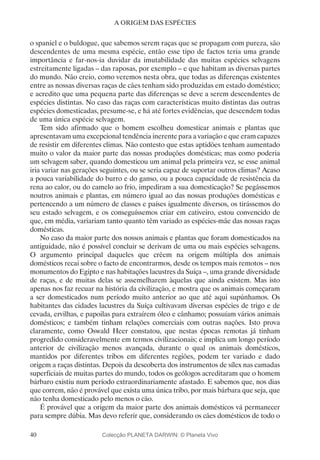 40
A ORIGEM DAS ESPÉCIES
o spaniel e o buldogue, que sabemos serem raças que se propagam com pureza, são
descendentes de uma mesma espécie, então esse tipo de factos teria uma grande
importância e far-nos-ia duvidar da imutabilidade das muitas espécies selvagens
estreitamente ligadas – das raposas, por exemplo – e que habitam as diversas partes
do mundo. Não creio, como veremos nesta obra, que todas as diferenças existentes
entre as nossas diversas raças de cães tenham sido produzidas em estado doméstico;
e acredito que uma pequena parte das diferenças se deve a serem descendentes de
espécies distintas. No caso das raças com características muito distintas das outras
espécies domesticadas, presume-se, e há até fortes evidências, que descendem todas
de uma única espécie selvagem.
Tem sido afirmado que o homem escolheu domesticar animais e plantas que
apresentavam uma excepcional tendência inerente para a variação e que eram capazes
de resistir em diferentes climas. Não contesto que estas aptidões tenham aumentado
muito o valor da maior parte das nossas produções domésticas; mas como poderia
um selvagem saber, quando domesticou um animal pela primeira vez, se esse animal
iria variar nas gerações seguintes, ou se seria capaz de suportar outros climas? Acaso
a pouca variabilidade do burro e do ganso, ou a pouca capacidade de resistência da
rena ao calor, ou do camelo ao frio, impediram a sua domesticação? Se pegássemos
noutros animais e plantas, em número igual ao das nossas produções domésticas e
pertencendo a um número de classes e países igualmente diversos, os tirássemos do
seu estado selvagem, e os conseguíssemos criar em cativeiro, estou convencido de
que, em média, variariam tanto quanto têm variado as espécies-mãe das nossas raças
domésticas.
No caso da maior parte dos nossos animais e plantas que foram domesticados na
antiguidade, não é possível concluir se derivam de uma ou mais espécies selvagens.
O argumento principal daqueles que crêem na origem múltipla dos animais
domésticos recai sobre o facto de encontrarmos, desde os tempos mais remotos – nos
monumentos do Egipto e nas habitações lacustres da Suíça –, uma grande diversidade
de raças, e de muitas delas se assemelharem àquelas que ainda existem. Mas isto
apenas nos faz recuar na história da civilização, e mostra que os animais começaram
a ser domesticados num período muito anterior ao que até aqui supúnhamos. Os
habitantes das cidades lacustres da Suíça cultivavam diversas espécies de trigo e de
cevada, ervilhas, e papoilas para extraírem óleo e cânhamo; possuíam vários animais
domésticos; e também tinham relações comerciais com outras nações. Isto prova
claramente, como Oswald Heer constatou, que nestas épocas remotas já tinham
progredido consideravelmente em termos civilizacionais; e implica um longo período
anterior de civilização menos avançada, durante o qual os animais domésticos,
mantidos por diferentes tribos em diferentes regiões, podem ter variado e dado
origem a raças distintas. Depois da descoberta dos instrumentos de sílex nas camadas
superficiais de muitas partes do mundo, todos os geólogos acreditaram que o homem
bárbaro existiu num período extraordinariamente afastado. E sabemos que, nos dias
que correm, não é provável que exista uma única tribo, por mais bárbara que seja, que
não tenha domesticado pelo menos o cão.
É provável que a origem da maior parte dos animais domésticos vá permanecer
para sempre dúbia. Mas devo referir que, considerando os cães domésticos de todo o
Colecção PLANETA DARWIN: © Planeta Vivo
 