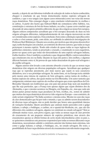 41
CAP. I – VARIAÇÃO SOB DOMESTICAÇÃO
mundo, e depois de um laborioso trabalho de colecção de todos os factos conhecidos,
cheguei à conclusão de que foram domesticadas muitas espécies selvagens de
canídeos, e que o seu sangue (em alguns casos misturado) corre nas veias das nossas
raças domésticas. Não consegui chegar a uma conclusão relativamente às ovelhas e
às cabras. A partir dos factos que Edward Blyth me comunicou sobre hábitos, voz,
constituição e estrutura do boi-de-bossa indiano, ou zebu, é quase certo concluir que
descende de uma espécie primitiva diferente da que deu origem ao nosso boi europeu.
Alguns críticos competentes acreditam que o boi europeu descende de duas ou três
origens selvagens diferentes, independentemente de tais origens merecerem ou não
ser consideradas como espécies. Esta conclusão, bem como a distinção específica entre
o zebu e o boi comum, pode, com efeito, ser atribuída às admiráveis investigações do
Professor Karl Rütimeyer. Quanto aos cavalos, por motivos que não posso desenvolver
aqui, tenho hesitações em concluir, ao contrário de diversos autores, que todas as raças
pertençam à mesma espécie. Tendo sido criador de quase todas as raças inglesas de
galiformes existentes, tendo-as procriado e cruzado, e examinado os seus esqueletos,
penso ser quase certo que todas são descendentes de uma espécie selvagem indiana,
Gallus bankiva. Esta é também a conclusão a que chegaram Blyth e outros naturalistas
que estudaram esta ave na Índia. Quanto às raças dos patos e dos coelhos, e algumas
diferem bastante entre si, há provas de que todas descendem do pato-real selvagem e
do coelho selvagem.
Alguns autores têm levado a um extremo absurdo a teoria de que as nossas raças
domésticas têm origem em diversas populações selvagens. Acreditam que qualquer
raça que se reproduz puramente, por mais suaves que sejam os seus caracteres
distintivos, teve o seu protótipo selvagem. Se assim fosse, só na Europa teria existido
pelo menos uma vintena de espécies de bois selvagens, outras tantas de ovelhas, e
muitas espécies de cabras, das quais muitas na Grã-Bretanha. Um autor sustenta que
antigamente existiam onze espécies de ovelhas selvagens que eram específicas da Grã-
Bretanha! Quando nos lembramos que este país não possui hoje nem um mamífero
que lhe seja particular, que a França tem apenas alguns que sejam distintos dos da
Alemanha, e que o mesmo acontece na Hungria, em Espanha, etc., mas que cada um
destes países possui muitas raças peculiares de bois, ovelhas, etc., temos de admitir
que muitas das raças domésticas devem ter tido origem na Europa – caso contrário, de
onde seriam originárias? Na Índia acontece a mesma coisa. Mesmo no caso das raças
de cães domesticados que há por todo o mundo, e que eu admito serem descendentes
de diversas raças selvagens, não se pode duvidar que houve uma quantidade imensa
de variações herdadas. Quem acreditaria que animais muito parecidos com o galgo
italiano, o sabujo, o buldogue, o carlino, ou o spaniel-de-blenheim, etc., que são tão
diferentes dos canídeos selvagens, alguma vez existiram no estado selvagem? Tem-se
afirmado muitas vezes, sem prova segura, que todas as nossas raças de cães provêm
do cruzamento de um pequeno número de espécies primitivas; mas através dos
cruzamentos apenas se obtêm formas de certo modo intermediárias entre os pais; e,
se quisermos considerar este processo responsável por todas as nossas diferentes raças
domésticas, necessitamos admitir a existência anterior das formas mais extremas, tais
como o galgo italiano, o sabujo, o buldogue, etc., no estado selvagem. De resto, a
possibilidadedefazerraçasdistintasatravésdecruzamentostemsidomuitoexagerada.
Colecção PLANETA DARWIN: © Planeta Vivo
 