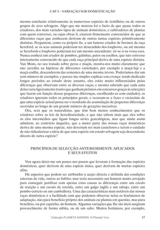 47
CAP. I – VARIAÇÃO SOB DOMESTICAÇÃO
mesma conclusão relativamente às numerosas espécies de tentilhões ou de outros
grupos de aves selvagens. Algo que me marcou foi o facto de que quase todos os
criadores, dos mais variados tipos de animais domésticos, e cultivadores de plantas
com quem conversei, ou cujas obras li, estarem firmemente convencidos de que as
diferentes raças que conhecem derivam de outras tantas espécies primitivamente
distintas. Perguntem, como eu próprio fiz, a um famoso criador de bovinos da raça
hereford, se os seus animais poderiam ter descendido dos longhorns, ou até mesmo
se herefords e longhorns poderiam ter um mesmo ascendente: rir-se-á na vossa cara.
Nunca conheci um criador de pombos, galinhas, patos ou coelhos, que não estivesse
inteiramente convencido de que cada raça principal deriva de uma espécie distinta.
Van Mons, no seu tratado sobre peras e maçãs, mostra-nos muito claramente que
não acredita na hipótese de diferentes variedades, por exemplo a maçã-fuji e a
maçã-codlin, descenderem das sementes de uma mesma árvore. Poderíamos dar um
sem-número de exemplos, e parece-me simples explicar esta crença: tendo dedicado
longos períodos ao estudo deste assunto, eles estão muito influenciados pelas
diferenças que observam entre as diversas raças; e mesmo sabendo que cada uma
delas varia ligeiramente (tanto que ganham prémios em concursos graças às selecções
que fazem em função dessas pequenas diferenças, escolhendo-as com cuidado), os
criadores ignoram todos os princípios gerais, e recusam-se a fazer o raciocínio de
que uma espécie actual possa ser o resultado da acumulação de pequenas diferenças
ocorridas ao longo de um grande número de gerações sucessivas.
Ora, será que os naturalistas, que têm bem menos conhecimentos que os
criadores sobre as leis da hereditariedade, e que não sabem mais que eles sobre
os elos intermédios que ligam longas séries genealógicas, mas que ainda assim
admitem, ao contrário daqueles, que a maior parte das nossas raças domésticas
deriva de uma mesma espécie, não deveriam ser mais cautelosos e terem o cuidado
de não ridicularizar a ideia de que uma espécie em estado selvagem seja descendente
directo de outra espécie?
PRINCÍPIOS DE SELECÇÃO ANTERIORMENTE APLICADOS
E SEUS EFEITOS
Vou agora deter-me um pouco nos passos que levaram à formação das espécies
domésticas, quer derivem de uma espécie única, quer derivem de muitas espécies
afins.
Há aspectos que podem ser atribuídos à acção directa e definida das condições
externas de vida, outras ao hábito; mas seria necessário um homem muito arrojado
para conseguir justificar com apenas estas causas as diferenças entre um cavalo
de tracção e um cavalo de corrida, entre um galgo inglês e um sabujo, entre um
pombo-correio ou um cambalhota. Uma das características mais notáveis das nossas
raças domésticas é a facilidade com que podemos observar nelas os fenómenos de
adaptação, não para benefício próprio dos animais ou plantas em questão, mas para
benefício, ou por capricho, do homem. Algumas variações que lhe são úteis surgiram
provavelmente de forma súbita, ou de um salto. Muitos botânicos, por exemplo,
Colecção PLANETA DARWIN: © Planeta Vivo
 