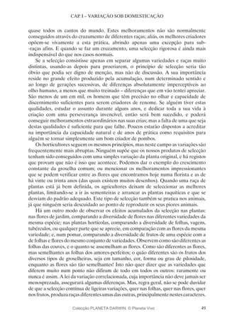 49
CAP. I – VARIAÇÃO SOB DOMESTICAÇÃO
quase todos os cantos do mundo. Estes melhoramentos não são normalmente
conseguidos através do cruzamento de diferentes raças; aliás, os melhores criadores
opõem-se vivamente a esta prática, abrindo apenas uma excepção para sub-
-raças afins. E quando se faz um cruzamento, uma selecção rigorosa é ainda mais
indispensável do que nos casos normais.
Se a selecção consistisse apenas em separar algumas variedades e raças muito
distintas, usando-as depois para procriarem, o princípio de selecção seria tão
óbvio que podia ser digno de menção, mas não de discussão. A sua importância
reside no grande efeito produzido pela acumulação, num determinado sentido e
ao longo de gerações sucessivas, de diferenças absolutamente imperceptíveis ao
olho humano, a menos que muito treinado – diferenças que em vão tentei apreciar.
São menos de um em mil, os homens que têm precisão no olhar e capacidade de
discernimento suficientes para serem criadores de renome. Se alguém tiver estas
qualidades, estudar o assunto durante alguns anos, e dedicar toda a sua vida à
criação com uma perseverança invencível, então será bem sucedido, e poderá
conseguir melhoramentos extraordinários nas suas crias; mas a falta de uma que seja
destas qualidades é suficiente para que falhe. Poucos estarão dispostos a acreditar
na importância da capacidade natural e de anos de prática como requisitos para
alguém se tornar simplesmente um bom criador de pombos.
Os horticultores seguem os mesmos princípios, mas neste campo as variações são
frequentemente mais abruptas. Ninguém supõe que os nossos produtos de selecção
tenham sido conseguidos com uma simples variação da planta original, e há registos
que provam que não é isso que acontece. Podemos dar o exemplo do crescimento
constante da groselha comum; ou mencionar os melhoramentos impressionantes
que se podem verificar entre as flores que encontramos hoje numa florista e as de
há vinte ou trinta anos (das quais existem muitos desenhos). Quando uma raça de
plantas está já bem definida, os agricultores deixam de seleccionar as melhores
plantas, limitando-se a ir às sementeiras e arrancar as plantas raquíticas e que se
desviam do padrão adequado. Este tipo de selecção também se pratica nos animais,
já que ninguém seria descuidado ao ponto de reproduzir os seus piores animais.
Há um outro modo de observar os efeitos acumulados da selecção nas plantas:
nas flores de jardim, comparando a diversidade de flores nas diferentes variedades da
mesma espécie; nas plantas hortícolas, comparando a diversidade de folhas, vagens,
tubérculos, ou qualquer parte que se aprecie, em comparação com as flores da mesma
variedade; e, num pomar, comparando a diversidade de frutos de uma espécie com a
de folhas e flores do mesmo conjunto de variedades. Observem como são diferentes as
folhas das couves, e o quanto se assemelham as flores. Como são diferentes as flores,
mas semelhantes as folhas dos amores-perfeitos; o quão diferentes são os frutos dos
diversos tipos de groselheiras, seja em tamanho, cor, forma ou grau de pilosidade,
enquanto as flores são tão semelhantes! Isto não quer dizer que as variedades que
diferem muito num ponto não difiram de todo em todos os outros: raramente ou
nunca é assim. A lei da variação correlacionada, cuja importância não deve jamais ser
menosprezada, assegurará algumas diferenças. Mas, regra geral, não se pode duvidar
de que a selecção contínua de ligeiras variações, quer nas folhas, quer nas flores, quer
nos frutos, produza raças diferentes umas das outras, principalmente nestes caracteres.
Colecção PLANETA DARWIN: © Planeta Vivo
 