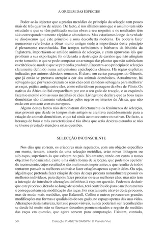 50
A ORIGEM DAS ESPÉCIES
Poder-se-ia objectar que a prática metódica do princípio da selecção tem pouco
mais de três quartos de século. De facto, é nos últimos anos que o assunto tem sido
estudado e que se têm publicado muitas obras a seu respeito; e os resultados têm
sido correspondentemente rápidos e abundantes. Mas estaríamos longe da verdade
se disséssemos que este princípio é uma descoberta moderna. Eu poderia fazer
numerosas referências a obras muito antigas onde a importância deste princípio
é plenamente reconhecida. Em tempos turbulentos e bárbaros da história da
Inglaterra, importavam-se amiúde animais de selecção, e eram aprovadas leis que
proibiam a sua exportação; foi ordenada a destruição de cavalos que não atingiam
certo tamanho, o que se pode comparar ao arranque das plantas que não satisfaziam
os critérios do modelo que se pretendia produzir. Encontra-se o princípio de selecção
claramente definido numa antiquíssima enciclopédia chinesa. Há regras explícitas
indicadas por autores clássicos romanos. É claro, em certas passagens do Génesis,
que já então se prestava atenção à cor dos animais domésticos. Actualmente, há
selvagens que por vezes cruzam os seus cães com canídeos selvagens para melhorar
as raças, prática antiga entre eles, como referido em passagens da obra de Plínio. Os
nativos da África do Sul emparelham por cor o seu gado de tracção, e os esquimós
fazem o mesmo com as suas matilhas de cães. Livingstone declara que as boas raças
domésticas são altamente valorizadas pelos negros no interior de África, que não
estão em contacto com os europeus.
Alguns destes factos não demonstram directamente os fenómenos de selecção,
mas provam que desde os tempos mais antigos se atentava cuidadosamente para a
criação de animais domésticos, e que tal ainda acontece entre os nativos. De facto, a
herança de boas e más características é tão óbvia que seria deveras estranho se não
se tivesse prestado atenção a estas questões.
SELECÇÃO INCONSCIENTE
Nos dias que correm, os criadores mais reputados, com um objecto específico
em mente, tentam, através de uma selecção metódica, criar novas linhagens ou
sub-raças, superiores às que existem no país. No entanto, tendo em conta o nosso
objectivo fundamental, existe uma outra forma de selecção, que podemos apelidar
de inconsciente, cujos resultados são muito mais importantes, e que resulta de todos
tentarem possuir os melhores animais e fazer criações apenas a partir deles. Ou seja,
alguém que pretenda fazer criação de cães de caça procura naturalmente possuir os
melhores indivíduos, para depois fazer procriar os seus melhores cães, mas não tem
a intenção de introduzir alterações definitivas à raça em questão. Podemos deduzir
que este processo, iterado ao longo de séculos, terá contribuído para o melhoramento
e consequentemente modificação das raças. Foi exactamente através deste processo,
mas de modo mais metódico, que Bakewell, Collins e outros provocaram grandes
modificações nas formas e qualidades do seu gado, no espaço apenas das suas vidas.
Alterações desta natureza, lentas e pouco visíveis, nunca poderiam ser reconhecidas
se desde há muito não se fizessem desenhos pormenorizados e registo de medidas
das raças em questão, que agora servem para comparação. Existem, contudo,
Colecção PLANETA DARWIN: © Planeta Vivo
 