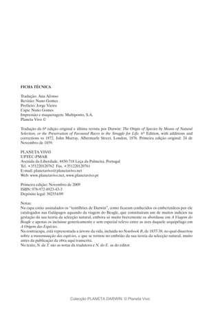 FICHA TÉCNICA
Tradução: Ana Afonso
Revisão: Nuno Gomes
Prefácio: Jorge Vieira
Capa: Nuno Gomes
Impressão e maquetagem: Multiponto, S.A.
Planeta Vivo ©
Tradução da 6ª edição original e última revista por Darwin: The Origin of Species by Means of Natural
Selection, or the Preservation of Favoured Races in the Struggle for Life. 6th
Edition, with additions and
corrections to 1872. John Murray, Albermarle Street, London, 1876. Primeira edição original: 24 de
Novembro de 1859.
Planeta Vivo
UPTEC-PMAR
Avenida da Liberdade, 4450-718 Leça da Palmeira, Portugal
Tel. +351220120762  Fax. +351220120761
E-mail: planetavivo@planetavivo.net
Web: www.planetavivo.net, www.planetavivo.pt
Primeira edição: Novembro de 2009
ISBN: 978-972-8923-43-3
Depósito legal: 302554/09
Notas:
Na capa estão assinalados os “tentilhões de Darwin”, como ficaram conhecidos os emberizídeos por ele
catalogados nas Galápagos aquando da viagem do Beagle, que constituíram um de muitos indícios na
gestação da sua teoria da selecção natural, embora só muito brevemente os abordasse em A Viagem do
Beagle e apenas os incluisse genericamente e sem especial relevo entre as aves daquele arquipélago em
A Origem das Espécies.
Na contracapa, está representada a árvore da vida, incluída no Notebook B, de 1837-38, no qual dissertou
sobre a transmutação das espécies, e que se tornou no embrião da sua teoria da selecção natural, muito
antes da publicação da obra aqui transcrita.
No texto, N. da T. são as notas da tradutora e N. do E. as do editor.
Colecção PLANETA DARWIN: © Planeta Vivo
 
