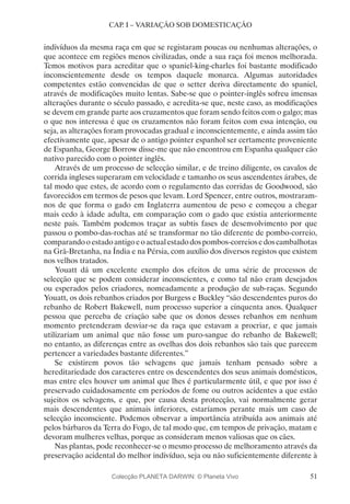 51
CAP. I – VARIAÇÃO SOB DOMESTICAÇÃO
indivíduos da mesma raça em que se registaram poucas ou nenhumas alterações, o
que acontece em regiões menos civilizadas, onde a sua raça foi menos melhorada.
Temos motivos para acreditar que o spaniel-king-charles foi bastante modificado
inconscientemente desde os tempos daquele monarca. Algumas autoridades
competentes estão convencidas de que o setter deriva directamente do spaniel,
através de modificações muito lentas. Sabe-se que o pointer-inglês sofreu imensas
alterações durante o século passado, e acredita-se que, neste caso, as modificações
se devem em grande parte aos cruzamentos que foram sendo feitos com o galgo; mas
o que nos interessa é que os cruzamentos não foram feitos com essa intenção, ou
seja, as alterações foram provocadas gradual e inconscientemente, e ainda assim tão
efectivamente que, apesar de o antigo pointer espanhol ser certamente proveniente
de Espanha, George Borrow disse-me que não encontrou em Espanha qualquer cão
nativo parecido com o pointer inglês.
Através de um processo de selecção similar, e de treino diligente, os cavalos de
corrida ingleses superaram em velocidade e tamanho os seus ascendentes árabes, de
tal modo que estes, de acordo com o regulamento das corridas de Goodwood, são
favorecidos em termos de pesos que levam. Lord Spencer, entre outros, mostraram-
nos de que forma o gado em Inglaterra aumentou de peso e começou a chegar
mais cedo à idade adulta, em comparação com o gado que existia anteriormente
neste país. Também podemos traçar as subtis fases de desenvolvimento por que
passou o pombo-das-rochas até se transformar no tão diferente de pombo-correio,
comparandooestadoantigoeoactualestadodospombos-correiosedoscambalhotas
na Grã-Bretanha, na Índia e na Pérsia, com auxílio dos diversos registos que existem
nos velhos tratados.
Youatt dá um excelente exemplo dos efeitos de uma série de processos de
selecção que se podem considerar inconscientes, e como tal não eram desejados
ou esperados pelos criadores, nomeadamente a produção de sub-raças. Segundo
Youatt, os dois rebanhos criados por Burgess e Buckley “são descendentes puros do
rebanho de Robert Bakewell, num processo superior a cinquenta anos. Qualquer
pessoa que perceba de criação sabe que os donos desses rebanhos em nenhum
momento pretenderam desviar-se da raça que estavam a procriar, e que jamais
utilizariam um animal que não fosse um puro-sangue do rebanho de Bakewell;
no entanto, as diferenças entre as ovelhas dos dois rebanhos são tais que parecem
pertencer a variedades bastante diferentes.”
Se existirem povos tão selvagens que jamais tenham pensado sobre a
hereditariedade dos caracteres entre os descendentes dos seus animais domésticos,
mas entre eles houver um animal que lhes é particularmente útil, e que por isso é
preservado cuidadosamente em períodos de fome ou outros acidentes a que estão
sujeitos os selvagens, e que, por causa desta protecção, vai normalmente gerar
mais descendentes que animais inferiores, estaríamos perante mais um caso de
selecção inconsciente. Podemos observar a importância atribuída aos animais até
pelos bárbaros da Terra do Fogo, de tal modo que, em tempos de privação, matam e
devoram mulheres velhas, porque as consideram menos valiosas que os cães.
Nas plantas, pode reconhecer-se o mesmo processo de melhoramento através da
preservação acidental do melhor indivíduo, seja ou não suficientemente diferente à
Colecção PLANETA DARWIN: © Planeta Vivo
 