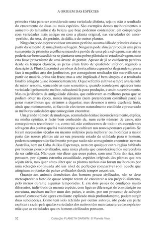 52
A ORIGEM DAS ESPÉCIES
primeira vista para ser considerado uma variedade distinta, seja ou não o resultado
do cruzamento de duas ou mais espécies. São exemplos desses melhoramentos o
aumento do tamanho e da beleza que hoje podemos contemplar, em comparação
com variedades mais antigas ou com a planta original, nas variedades do amor-
-perfeito, da rosa, do gerânio, da dália, e de outras plantas.
Ninguém pode esperar cultivar um amor-perfeito ou uma dália de primeira classe a
partir da semente de uma planta selvagem. Ninguém pode almejar produzir uma pêra
sumarenta de primeira escolha semeando a pevide de uma pêra selvagem, mas até se
poderia ser bem sucedido se se plantasse uma pobre plântula no estado selvagem, caso
esta fosse proveniente de uma árvore de pomar. Apesar de já se cultivarem pereiras
desde os tempos clássicos, as peras eram fruto de qualidade inferior, segundo a
descrição de Plínio. Encontrei em obras de horticultura expressões de grande surpresa
face à magnífica arte dos jardineiros, por conseguirem resultados tão maravilhosos a
partir de matéria-prima tão fraca; mas a arte implicada é bem simples, e o resultado
final foi atingido quase inconscientemente. O que se fez foi cultivar sempre a variedade
de maior renome, semeando as suas sementes e, quando acontecesse aparecer uma
variedade ligeiramente melhor, seleccioná-la para produção, e assim sucessivamente.
Mas os jardineiros da antiguidade clássica, que cultivavam as melhores peras que se
podiam obter na época, nunca imaginaram (nem pretenderam contribuir para) as
peras maravilhosas que viríamos a degustar; mas devemos a nossa excelente fruta,
ainda que minimamente, ao facto de eles terem naturalmente escolhido e preservado
as melhores variedades que conseguiam encontrar.
Um grande número de mudanças, acumuladas lenta e inconscientemente, explica,
na minha opinião, o facto bem conhecido de, num certo número de casos, não
conseguirmos reconhecer – e, como tal, não conhecemos de todo – os ascendentes
selvagens das plantas que há mais tempo se cultivam nos nossos pomares e jardins. Se
foram necessários séculos ou mesmo milénios para melhorar ou modificar a maior
parte das nossas plantas até ao seu presente estado de utilidade para o homem,
podemos compreender facilmente por que razão não conseguimos encontrar, nem na
Austrália, nem no Cabo da Boa Esperança, nem em qualquer outra região habitada
por homens pouco civilizados, uma única planta que considerássemos merecedora
de ser cultivada. Não quer isto dizer que esses países, com uma flora tão rica, não
possuam, por alguma estranha casualidade, espécies originais das plantas que nos
sejam úteis, mas quer antes dizer que as plantas nativas não foram melhoradas por
uma selecção continuada até um nível de perfeição comparável com aquele que
atingiram as plantas de países civilizados desde tempos ancestrais.
Quanto aos animais domésticos dos homens pouco civilizados, não se deve
menosprezar o facto de quase sempre terem de encontrar o seu próprio alimento,
pelo menos durante algumas temporadas. E em dois países de condições muito
diferentes, indivíduos da mesma espécie, com ligeiras diferenças de constituição ou
estrutura, medram melhor num dos países, e assim, por um processo de selecção
natural, como será de agora em diante explicado mais profundamente, podem surgir
duas subespécies. Como tem sido referido por outros autores, isto pode em parte
explicar a razão pela qual as variedades dos nativos têm mais caracteres das espécies-
mãe que as variedades que os homens civilizados possuem.
Colecção PLANETA DARWIN: © Planeta Vivo
 