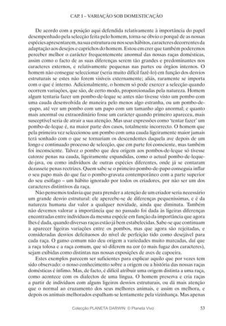 53
CAP. I – VARIAÇÃO SOB DOMESTICAÇÃO
De acordo com a posição aqui defendida relativamente à importância do papel
desempenhado pela selecção feita pelo homem, torna-se óbvio o porquê de as nossas
espéciesapresentarem,nasuaestruturaounosseushábitos,caracteresdecorrentesda
adaptação aos desejos e caprichos do homem. Estou em crer que também poderemos
perceber melhor o carácter frequentemente anormal das nossas raças domésticas,
assim como o facto de as suas diferenças serem tão grandes e predominantes nos
caracteres externos, e relativamente pequenas nas partes ou órgãos internos. O
homem não consegue seleccionar (seria muito difícil fazê-lo) em função dos desvios
estruturais se estes não forem visíveis externamente; aliás, raramente se importa
com o que é interno. Adicionalmente, o homem só pode exercer a selecção quando
ocorrem variações, que são, de certo modo, proporcionadas pela natureza. Homem
algum tentaria fazer um pombo-de-leque se antes não tivesse visto um pombo com
uma cauda desenvolvida de maneira pelo menos algo estranha, ou um pombo-de-
-papo, até ver um pombo com um papo com um tamanho algo anormal; e quanto
mais anormal ou extraordinário fosse um carácter quando primeiro apareceu, mais
susceptível seria de atrair a sua atenção. Mas usar expressões como ‘tentar fazer’ um
pombo-de-leque é, na maior parte dos casos, totalmente incorrecto. O homem que
pela primeira vez seleccionou um pombo com uma cauda ligeiramente maior jamais
terá sonhado com o que se tornariam os descendentes daquela ave depois de um
longo e continuado processo de selecção, que em parte foi consciente, mas também
foi inconsciente. Talvez o pombo que deu origem aos pombos-de-leque só tivesse
catorze penas na cauda, ligeiramente expandidas, como o actual pombo-de-leque-
de-java, ou como indivíduos de outras espécies diferentes, onde já se contaram
dezassete penas rectrizes. Quem sabe se o primeiro pombo-de-papo conseguia inflar
o seu papo mais do que faz o pombo-gravata contemporâneo com a parte superior
do seu esófago – um hábito ignorado por todos os criadores, por não ser um dos
caracteres distintivos da raça.
Não pensemos todavia que para prender a atenção de um criador seria necessário
um grande desvio estrutural: ele apercebe-se de diferenças pequeníssimas, e é da
natureza humana dar valor a qualquer novidade, ainda que diminuta. Também
não devemos valorar a importância que no passado foi dada às ligeiras diferenças
encontradas entre indivíduos da mesma espécie em função da importância que agora
lhes é dada, quando diversas raças estão já bem estabelecidas. Sabe-se que continuam
a aparecer ligeiras variações entre os pombos, mas que agora são rejeitadas, e
consideradas desvios defeituosos do nível de perfeição tido como desejável para
cada raça. O ganso comum não deu origem a variedades muito marcadas, daí que
a raça tolosa e a raça comum, que só diferem na cor (o mais fugaz dos caracteres),
sejam exibidas como distintas nas nossas exposições de aves de capoeira.
Estes exemplos parecem ser suficientes para explicar aquilo que por vezes tem
sido observado: o nosso conhecimento sobre a origem ou a história das nossas raças
domésticas é ínfimo. Mas, de facto, é difícil atribuir uma origem distinta a uma raça,
como acontece com os dialectos de uma língua. O homem preserva e cria raças
a partir de indivíduos com alguns ligeiros desvios estruturais, ou dá mais atenção
que o normal ao cruzamento dos seus melhores animais, e assim os melhora, e
depois os animais melhorados espalham-se lentamente pela vizinhança. Mas apenas
Colecção PLANETA DARWIN: © Planeta Vivo
 