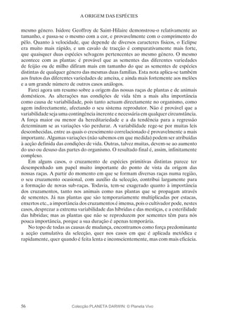 56
A ORIGEM DAS ESPÉCIES
mesmo género. Isidore Geoffroy de Saint-Hilaire demonstrou-o relativamente ao
tamanho, e passa-se o mesmo com a cor, e provavelmente com o comprimento do
pêlo. Quanto à velocidade, que depende de diversos caracteres físicos, o Eclipse
era muito mais rápido, e um cavalo de tracção é comparativamente mais forte,
que quaisquer duas espécies selvagens pertencentes ao mesmo género. O mesmo
acontece com as plantas: é provável que as sementes das diferentes variedades
de feijão ou de milho difiram mais em tamanho do que as sementes de espécies
distintas de qualquer género das mesmas duas famílias. Esta nota aplica-se também
aos frutos das diferentes variedades de ameixa, e ainda mais fortemente aos melões
e a um grande número de outros casos análogos.
Farei agora um resumo sobre a origem das nossas raças de plantas e de animais
domésticos. As alterações nas condições de vida têm a mais alta importância
como causa de variabilidade, pois tanto actuam directamente no organismo, como
agem indirectamente, afectando o seu sistema reprodutor. Não é provável que a
variabilidade seja uma contingência inerente e necessária em qualquer circunstância.
A força maior ou menor da hereditariedade e a da tendência para a regressão
determinam se as variações vão perdurar. A variabilidade rege-se por muitas leis
desconhecidas, entre as quais o crescimento correlacionado é provavelmente a mais
importante. Algumas variações (não sabemos em que medida) podem ser atribuídas
à acção definida das condições de vida. Outras, talvez muitas, devem-se ao aumento
do uso ou desuso das partes do organismo. O resultado final é, assim, infinitamente
complexo.
Em alguns casos, o cruzamento de espécies primitivas distintas parece ter
desempenhado um papel muito importante do ponto de vista da origem das
nossas raças. A partir do momento em que se formam diversas raças numa região,
o seu cruzamento ocasional, com auxílio da selecção, contribui largamente para
a formação de novas sub-raças. Todavia, tem-se exagerado quanto à importância
dos cruzamentos, tanto nos animais como nas plantas que se propagam através
de sementes. Já nas plantas que são temporariamente multiplicadas por estacas,
enxertos etc., a importância dos cruzamentos é imensa, pois o cultivador pode, nestes
casos, desprezar a extrema variabilidade das híbridas e das mestiças, e a esterilidade
das híbridas; mas as plantas que não se reproduzem por sementes têm para nós
pouca importância, porque a sua duração é apenas temporária.
No topo de todas as causas de mudança, encontramos como força predominante
a acção cumulativa da selecção, quer nos casos em que é aplicada metódica e
rapidamente, quer quando é feita lenta e inconscientemente, mas com mais eficácia.
Colecção PLANETA DARWIN: © Planeta Vivo
 