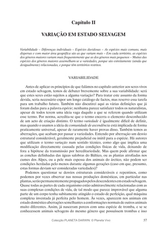 57
Capítulo II
VARIAÇÃO EM ESTADO SELVAGEM
Variabilidade – Diferenças individuais – Espécies duvidosas – As espécies mais comuns, mais
dispersas e com maior área geográfica são as que variam mais – Em cada território, as espécies
dos géneros maiores variam mais frequentemente que as dos géneros mais pequenos – Muitas das
espécies dos géneros maiores assemelham-se a variedades, porque são estreitamente (ainda que
desigualmente) relacionadas, e porque têm territórios restritos.
VARIABILIDADE
Antes de aplicar os princípios de que falámos no capítulo anterior aos seres vivos
em estado selvagem, temos de debater brevemente sobre a sua variabilidade: será
que estes seres estão sujeitos a alguma variação? Para tratar este assunto da forma
devida, seria necessário expor um longo catálogo de factos, mas reservo essa tarefa
para um trabalho futuro. Também não discutirei aqui as várias definições que já
foram dadas para a palavra espécie; nenhuma parece satisfazer todos os naturalistas,
apesar de todos terem uma ideia vaga daquilo a que se referem quando utilizam
esse termo. Por norma, acredita-se que o termo encerra o elemento desconhecido
de um acto de criação distinto. O termo variedade é igualmente difícil de definir,
mas quando o usamos a ideia de comunidade de ascendência está implicada de forma
praticamente universal, apesar de raramente haver provas disso. Também temos as
aberrações, que acabam por passar a variedades. Entendo por aberração um desvio
estrutural considerável, geralmente prejudicial ou inútil para a espécie. Há autores
que utilizam o termo variação num sentido técnico, como algo que implica uma
modificação directamente causada pelas condições físicas de vida, deixando de
fora a hipótese da transmissão por hereditariedade. Mas quem pode afirmar que
as conchas definhadas das águas salobras do Báltico, ou as plantas atrofiadas nos
cumes dos Alpes, ou a pele mais espessa dos animais do árctico, não podem ser
condições herdadas pelo menos durante algumas gerações (caso em que, presumo,
estas formas deviam ser consideradas variedades)?
Podemos questionar se desvios estruturais consideráveis e repentinos, como
podemos por vezes observar nas nossas produções domésticas, em particular nas
plantas,serãopermanentementepropagadospelosdescendentesemestadoselvagem.
Quase todas as partes de cada organismo estão admiravelmente relacionadas com as
suas complexas condições de vida, de tal modo que parece improvável que alguma
parte de um corpo tenha subitamente atingido o estado de perfeição, qual máquina
complexa inventada já perfeita pelo homem. Às vezes, aparecem nos animais em
estado doméstico aberrações semelhantes a conformações normais de outros animais
muito diferentes. Assim, já nasceram porcos com uma espécie de tromba, e se se
conhecessem animais selvagens do mesmo género que possuíssem trombas e isso
Colecção PLANETA DARWIN: © Planeta Vivo
 