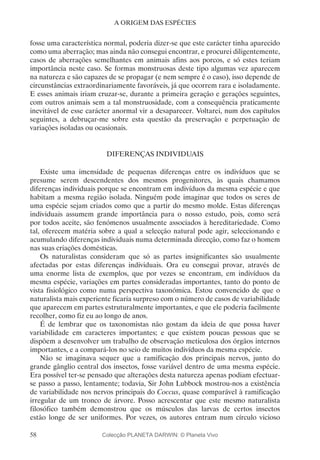 58
A ORIGEM DAS ESPÉCIES
fosse uma característica normal, poderia dizer-se que este carácter tinha aparecido
como uma aberração; mas ainda não consegui encontrar, e procurei diligentemente,
casos de aberrações semelhantes em animais afins aos porcos, e só estes teriam
importância neste caso. Se formas monstruosas deste tipo algumas vez aparecem
na natureza e são capazes de se propagar (e nem sempre é o caso), isso depende de
circunstâncias extraordinariamente favoráveis, já que ocorrem rara e isoladamente.
E esses animais iriam cruzar-se, durante a primeira geração e gerações seguintes,
com outros animais sem a tal monstruosidade, com a consequência praticamente
inevitável de esse carácter anormal vir a desaparecer. Voltarei, num dos capítulos
seguintes, a debruçar-me sobre esta questão da preservação e perpetuação de
variações isoladas ou ocasionais.
DIFERENÇAS INDIVIDUAIS
Existe uma imensidade de pequenas diferenças entre os indivíduos que se
presume serem descendentes dos mesmos progenitores, às quais chamamos
diferenças individuais porque se encontram em indivíduos da mesma espécie e que
habitam a mesma região isolada. Ninguém pode imaginar que todos os seres de
uma espécie sejam criados como que a partir do mesmo molde. Estas diferenças
individuais assumem grande importância para o nosso estudo, pois, como será
por todos aceite, são fenómenos usualmente associados à hereditariedade. Como
tal, oferecem matéria sobre a qual a selecção natural pode agir, seleccionando e
acumulando diferenças individuais numa determinada direcção, como faz o homem
nas suas criações domésticas.
Os naturalistas consideram que só as partes insignificantes são usualmente
afectadas por estas diferenças individuais. Ora eu consegui provar, através de
uma enorme lista de exemplos, que por vezes se encontram, em indivíduos da
mesma espécie, variações em partes consideradas importantes, tanto do ponto de
vista fisiológico como numa perspectiva taxonómica. Estou convencido de que o
naturalista mais experiente ficaria surpreso com o número de casos de variabilidade
que aparecem em partes estruturalmente importantes, e que ele poderia facilmente
recolher, como fiz eu ao longo de anos.
É de lembrar que os taxonomistas não gostam da ideia de que possa haver
variabilidade em caracteres importantes; e que existem poucas pessoas que se
dispõem a desenvolver um trabalho de observação meticulosa dos órgãos internos
importantes, e a compará-los no seio de muitos indivíduos da mesma espécie.
Não se imaginava sequer que a ramificação dos principais nervos, junto do
grande gânglio central dos insectos, fosse variável dentro de uma mesma espécie.
Era possível ter-se pensado que alterações desta natureza apenas podiam efectuar-
se passo a passo, lentamente; todavia, Sir John Lubbock mostrou-nos a existência
de variabilidade nos nervos principais do Coccus, quase comparável à ramificação
irregular de um tronco de árvore. Posso acrescentar que este mesmo naturalista
filosófico também demonstrou que os músculos das larvas de certos insectos
estão longe de ser uniformes. Por vezes, os autores entram num círculo vicioso
Colecção PLANETA DARWIN: © Planeta Vivo
 