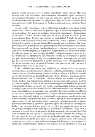 59
CAP. II – VARIAÇÃO EM ESTADO SELVAGEM
quando tentam sustentar que os órgãos importantes nunca variam. Mas estes
mesmos autores (e isto mesmo confessaram com honestidade alguns naturalistas)
só consideram importantes as partes que não variam; se agirmos assim, de facto,
jamais encontraremos exemplos de variação num órgão importante. Contudo, basta
tomarmos outro ponto de vista, para ser fácil encontrar numerosos exemplos destas
variações.
Há um ponto relacionado com as diferenças individuais que causa grande
perplexidade. Estou a referir-me aos géneros a que se tem chamado proteiformes
ou polimórficos, nos quais as espécies apresentam quantidades desmesuradas
de variações. É difícil encontrar dois naturalistas que estejam de acordo quanto
à classificação destas formas: são espécies ou variedades? A título de exemplo,
podemos citar os géneros Rubus, Rosa e Hieracium, entre as plantas, e diversos
géneros de insectos, ou as conchas dos Brachiopoda, entre os animais. Na maior
parte dos géneros polimórficos, há algumas espécies têm caracteres fixos e definidos.
Parece que quando um género é polimórfico numa região, com algumas excepções,
também o é noutras regiões e, a julgar pelos braquiópodes, já o era noutras épocas.
Estes factos causam de facto muita perplexidade, pois parecem provar que este tipo
de variabilidade é independente das condições de vida. Estou inclinado a pensar
que, pelo menos em alguns destes géneros polimórficos, estamos perante variações
que não são úteis nem prejudiciais à espécie em causa, e que, consequentemente,
não foram causadas nem tornadas definitivas pelo processo de selecção natural
(voltaremos mais tarde a este assunto).
É do conhecimento comum que indivíduos da mesma espécie apresentam
frequentemente grandes diferenças estruturais, independentemente da variação. É o
casodaexistênciadedoissexosnosanimais,dasduasoutrêscastasdefêmeasestéreis,
ou obreiras, nos insectos, e dos estados imaturo e larvar de muitos animais inferiores.
Também existem casos de dimorfismo e de trimorfismo nos animais e nas plantas.
Assim, Wallace, que recentemente chamou a atenção para este assunto, mostrou
que, no arquipélago malaio, as fêmeas de certas espécies de borboletas aparecem
regularmente sob duas ou mesmo três formas conspicuamente distintas, e que não
estão ligadas por variedades intermédias. Fritz Müller descreveu casos análogos, mas
mais extraordinários, que ocorrem entre os machos de certos crustáceos do Brasil:
no rio Tanais, encontra-se regularmente o macho sob duas formas distintas; num
caso as suas pinças são fortes e têm formatos diferentes, noutro as antenas são mais
abundantemente adornadas com pêlos olfactivos. Apesar de, na maior parte destes
casos, as duas ou três formas observadas em animais e plantas não estarem ligadas
por estádios intermédios, é provável que numa época passada existisse essa ligação.
Wallace, por exemplo, descreve uma certa borboleta que apresenta, numa mesma
ilha, um grande leque de variedades ligadas por estádios intermédios, e cujas formas
extremas se assemelham estreitamente às duas formas de uma espécie dimórfica
afim, habitante de outra parte do arquipélago malaio. Também nas formigas as
diversas castas de obreiras são geralmente muito distintas; mas, em alguns casos,
como veremos mais tarde, estas castas estão ligadas umas às outras por variedades
em que se pode observar uma subtil variação gradual. Passa-se o mesmo, como eu
próprio tive oportunidade de observar, com algumas plantas dimórficas. É certo que
Colecção PLANETA DARWIN: © Planeta Vivo
 
