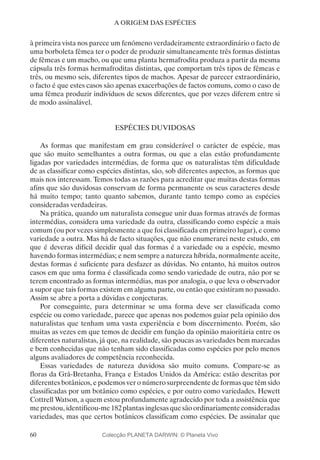 60
A ORIGEM DAS ESPÉCIES
à primeira vista nos parece um fenómeno verdadeiramente extraordinário o facto de
uma borboleta fêmea ter o poder de produzir simultaneamente três formas distintas
de fêmeas e um macho, ou que uma planta hermafrodita produza a partir da mesma
cápsula três formas hermafroditas distintas, que comportam três tipos de fêmeas e
três, ou mesmo seis, diferentes tipos de machos. Apesar de parecer extraordinário,
o facto é que estes casos são apenas exacerbações de factos comuns, como o caso de
uma fêmea produzir indivíduos de sexos diferentes, que por vezes diferem entre si
de modo assinalável.
ESPÉCIES DUVIDOSAS
As formas que manifestam em grau considerável o carácter de espécie, mas
que são muito semelhantes a outra formas, ou que a elas estão profundamente
ligadas por variedades intermédias, de forma que os naturalistas têm dificuldade
de as classificar como espécies distintas, são, sob diferentes aspectos, as formas que
mais nos interessam. Temos todas as razões para acreditar que muitas destas formas
afins que são duvidosas conservam de forma permanente os seus caracteres desde
há muito tempo; tanto quanto sabemos, durante tanto tempo como as espécies
consideradas verdadeiras.
Na prática, quando um naturalista consegue unir duas formas através de formas
intermédias, considera uma variedade da outra, classificando como espécie a mais
comum (ou por vezes simplesmente a que foi classificada em primeiro lugar), e como
variedade a outra. Mas há de facto situações, que não enumerarei neste estudo, em
que é deveras difícil decidir qual das formas é a variedade ou a espécie, mesmo
havendo formas intermédias; e nem sempre a natureza híbrida, normalmente aceite,
destas formas é suficiente para desfazer as dúvidas. No entanto, há muitos outros
casos em que uma forma é classificada como sendo variedade de outra, não por se
terem encontrado as formas intermédias, mas por analogia, o que leva o observador
a supor que tais formas existem em alguma parte, ou então que existiram no passado.
Assim se abre a porta a dúvidas e conjecturas.
Por conseguinte, para determinar se uma forma deve ser classificada como
espécie ou como variedade, parece que apenas nos podemos guiar pela opinião dos
naturalistas que tenham uma vasta experiência e bom discernimento. Porém, são
muitas as vezes em que temos de decidir em função da opinião maioritária entre os
diferentes naturalistas, já que, na realidade, são poucas as variedades bem marcadas
e bem conhecidas que não tenham sido classificadas como espécies por pelo menos
alguns avaliadores de competência reconhecida.
Essas variedades de natureza duvidosa são muito comuns. Compare-se as
floras da Grã-Bretanha, França e Estados Unidos da América: estão descritas por
diferentes botânicos, e podemos ver o número surpreendente de formas que têm sido
classificadas por um botânico como espécies, e por outro como variedades. Hewett
Cottrell Watson, a quem estou profundamente agradecido por toda a assistência que
meprestou,identificou-me182plantasinglesasquesãoordinariamenteconsideradas
variedades, mas que certos botânicos classificam como espécies. De assinalar que
Colecção PLANETA DARWIN: © Planeta Vivo
 