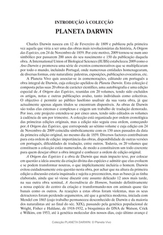 INTRODUÇÃO À COLECÇÃO
PLANETA DARWIN
Charles Darwin nasceu em 12 de Fevereiro de 1809 e publicou pela primeira
vez aquela que viria a ser uma das obras mais revolucionárias da história, A Origem
das Espécies, em 24 de Novembro de 1859. Por este motivo, 2009 tornou-se num ano
simbólico por passarem 200 anos do seu nascimento e 150 da publicação daquela
obra. A International Union of Biological Sciences (IUBS) estabeleceu 2009 como o
Ano Darwin e promoveu uma série de eventos comemorativos que se multiplicaram
por todo o mundo, incluindo Portugal, onde numerosas entidades homenagearam,
de diversas formas, este naturalista: palestras, exposições, publicações evocativas, etc.
A Planeta Vivo quis associar-se às comemorações, editando em português a
obra integral de Darwin, cuja colecção apelidou de Planeta Darwin. Esta colecção é
composta pelas suas 20 obras de carácter científico, uma autobiografia e uma edição
especial de A Origem das Espécies, reunidas em 20 volumes, tendo sido excluídos
os artigos, notas e outras publicações avulso, tanto individuais como colectivas.
O objectivo é permitir ao público lusófono usufruir da sua vasta obra, já que
actualmente apenas alguns títulos se encontram disponíveis. As obras de Darwin
são todas elas extensas e complexas e exigem um trabalho de tradução demorado.
Por isso, este projecto estendeu-se por cinco anos, tendo sido editados os volumes
à cadência de um por trimestre. A colecção está organizada por ordem cronológica
das primeiras edições originais, mas a edição não seguiu essa ordem, começando
por A Origem das Espécies, que corresponde ao sétimo volume e cuja edição em 24
de Novembro de 2009 coincidiu simbolicamente com os 150 anos passados da data
da primeira edição original, no mesmo dia de 1859. Diversos factores contribuiram
para esta ordem de edição: importância das obras, disponibilidade de outras versões
em português, dificuldades de tradução, entre outros. Todavia, os 20 volumes que
constituem a colecção estão numerados, de modo a constituirem um todo coerente
para quem desejar obter a obra integral e conhecer a ordem de edição original.
A Origem das Espécies é a obra de Darwin que mais impacto teve, por colocar
em questão a ideia assente da criação divina das espécies e admitir que elas evoluem
e se podem transformar noutras, o que implicitamente incluiria o homem. Darwin
evitou cuidadosamente esta questão nesta obra, por achar que na altura da primeira
edição a discussão estaria inquinada e sujeita a preconceitos, mas as bases já as tinha
elaborado, ainda que só viesse discutir este assunto delicado 12 anos mais tarde,
na sua outra obra seminal, A Ascendência do Homem, banindo definitivamente
a nossa espécie do centro da criação e transformando-nos em animais quase tão
banais como os outros. As reacções a estas obras foram violentas, mas os seus
detractores foram perdendo argumentos, até que a genética moderna, iniciada com
Mendel em 1865 (cujo trabalho permaneceu desconhecido de Darwin e da maioria
dos naturalistas até ao final do séc. XIX), passando pela genética populacional de
Wright, Fisher e Haldane, de 1918-1932, a bioquímica do DNA de Watson, Crick
e Wilkins, em 1953, até à genética molecular dos nossos dias, cujo último avanço é
Colecção PLANETA DARWIN: © Planeta Vivo
 