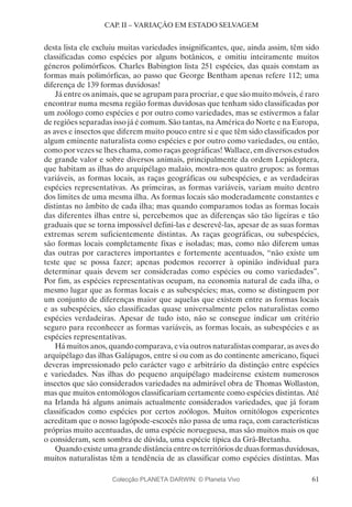 61
CAP. II – VARIAÇÃO EM ESTADO SELVAGEM
desta lista ele excluiu muitas variedades insignificantes, que, ainda assim, têm sido
classificadas como espécies por alguns botânicos, e omitiu inteiramente muitos
géneros polimórficos. Charles Babington lista 251 espécies, das quais constam as
formas mais polimórficas, ao passo que George Bentham apenas refere 112; uma
diferença de 139 formas duvidosas!
Já entre os animais, que se agrupam para procriar, e que são muito móveis, é raro
encontrar numa mesma região formas duvidosas que tenham sido classificadas por
um zoólogo como espécies e por outro como variedades, mas se estivermos a falar
de regiões separadas isso já é comum. São tantas, na América do Norte e na Europa,
as aves e insectos que diferem muito pouco entre si e que têm sido classificados por
algum eminente naturalista como espécies e por outro como variedades, ou então,
como por vezes se lhes chama, como raças geográficas! Wallace, em diversos estudos
de grande valor e sobre diversos animais, principalmente da ordem Lepidoptera,
que habitam as ilhas do arquipélago malaio, mostra-nos quatro grupos: as formas
variáveis, as formas locais, as raças geográficas ou subespécies, e as verdadeiras
espécies representativas. As primeiras, as formas variáveis, variam muito dentro
dos limites de uma mesma ilha. As formas locais são moderadamente constantes e
distintas no âmbito de cada ilha; mas quando comparamos todas as formas locais
das diferentes ilhas entre si, percebemos que as diferenças são tão ligeiras e tão
graduais que se torna impossível defini-las e descrevê-las, apesar de as suas formas
extremas serem suficientemente distintas. As raças geográficas, ou subespécies,
são formas locais completamente fixas e isoladas; mas, como não diferem umas
das outras por caracteres importantes e fortemente acentuados, “não existe um
teste que se possa fazer; apenas podemos recorrer à opinião individual para
determinar quais devem ser consideradas como espécies ou como variedades”.
Por fim, as espécies representativas ocupam, na economia natural de cada ilha, o
mesmo lugar que as formas locais e as subespécies; mas, como se distinguem por
um conjunto de diferenças maior que aquelas que existem entre as formas locais
e as subespécies, são classificadas quase universalmente pelos naturalistas como
espécies verdadeiras. Apesar de tudo isto, não se consegue indicar um critério
seguro para reconhecer as formas variáveis, as formas locais, as subespécies e as
espécies representativas.
Há muitos anos, quando comparava, e via outros naturalistas comparar, as aves do
arquipélago das ilhas Galápagos, entre si ou com as do continente americano, fiquei
deveras impressionado pelo carácter vago e arbitrário da distinção entre espécies
e variedades. Nas ilhas do pequeno arquipélago madeirense existem numerosos
insectos que são considerados variedades na admirável obra de Thomas Wollaston,
mas que muitos entomólogos classificariam certamente como espécies distintas. Até
na Irlanda há alguns animais actualmente considerados variedades, que já foram
classificados como espécies por certos zoólogos. Muitos ornitólogos experientes
acreditam que o nosso lagópode-escocês não passa de uma raça, com características
próprias muito acentuadas, de uma espécie norueguesa, mas são muitos mais os que
o consideram, sem sombra de dúvida, uma espécie típica da Grã-Bretanha.
Quandoexisteumagrandedistânciaentreosterritóriosdeduasformasduvidosas,
muitos naturalistas têm a tendência de as classificar como espécies distintas. Mas
Colecção PLANETA DARWIN: © Planeta Vivo
 