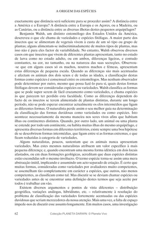 62
A ORIGEM DAS ESPÉCIES
exactamente que distância será suficiente para se proceder assim? A distância entre
a América e a Europa? A distância entre a Europa e os Açores, ou a Madeira, ou
as Canárias, ou a distância entre as diversas ilhotas destes pequenos arquipélagos?
Benjamin Walsh, um distinto entomólogo dos Estados Unidos da América,
descreveu o que ele chama de variedades e espécies fitófagas. A maior parte dos
insectos que se alimentam de vegetais vivem à custa de um só tipo ou grupo de
plantas; alguns alimentam-se indiscriminadamente de muitos tipos de plantas, mas
isso não é para eles factor de variabilidade. No entanto, Walsh observou diversos
casos em que insectos que vivem de diferentes plantas apresentam, tanto no estado
de larva como no estado adulto, ou em ambos, diferenças ligeiras, e contudo
constantes, na cor, no tamanho, ou na natureza das suas secreções. Observou-
-se que em alguns casos só os machos, noutros machos e fêmeas, apresentam
estas diferenças de pequena escala. Quando as diferenças são mais acentuadas
e afectam os animais dos dois sexos e de todas as idades, a classificação destas
formas como espécies é consensual entre os entomólogos. Mas nenhum observador
pode determinar por outro, mesmo que possa fazê-lo para si, quais destas formas
fitófagas devem ser consideradas espécies ou variedades. Walsh classifica as formas
que se pode supor serem de fácil cruzamento como variedades, e chama espécies
às que parecem ter perdido esta faculdade. Como as diferenças dependem do
facto de os insectos se terem alimentado de plantas distintas, durante um longo
período, não se pode esperar encontrar actualmente os elos intermédios que ligam
as diferentes formas. O naturalista perde assim o seu melhor guia na determinação
da classificação das formas duvidosas como variedades ou como espécies. Isto
acontece necessariamente da mesma maneira nos seres vivos afins que habitam
ilhas ou continentes distintos. Quando, por outro lado, um animal ou uma planta
se estende por todo um continente, ou habita muitas ilhas do mesmo arquipélago, e
apresenta diversas formas em diferentes territórios, existe sempre uma boa hipótese
de se descobrirem formas intermédias, que ligam entre si as formas extremas, e que
ficam reduzidas à categoria de variedades.
Alguns naturalistas, poucos, sustentam que os animais nunca apresentam
variedades. Mas estes mesmos naturalistas atribuem um valor específico à mais
pequena diferença; e, quando encontram uma mesma forma idêntica em dois locais
afastados, ou em duas formações geológicas, acreditam que duas espécies distintas
estão escondidas sob o mesmo invólucro. O termo espécie torna-se assim uma mera
abstracção inútil, implicando e assumindo um acto separado de criação. É certo que
muitas formas, consideradas como variedades por avaliadores muito competentes,
se assemelham tão completamente em carácter a espécies, que outros, não menos
competentes, as classificam como tal. Mas discutir se se deviam chamar espécies ou
variedades antes de se encontrar uma definição destes termos que seja aceite por
todos é trabalhar em vão.
Existem diversos argumentos e pontos de vista diferentes – distribuição
geográfica, variações análogas, hibridismo, etc. – relativamente à resolução do
problema de classificação das variedades fortemente acentuadas ou das espécies
duvidosas que seriam merecedores da nossa atenção. Mais uma vez, a falta de espaço
impede-nos de discutir esse assunto longamente. Em muitos casos, uma investigação
Colecção PLANETA DARWIN: © Planeta Vivo
 