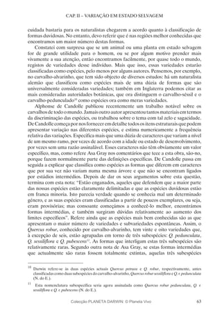 63
CAP. II – VARIAÇÃO EM ESTADO SELVAGEM
cuidada bastaria para os naturalistas chegarem a acordo quanto à classificação de
formas duvidosas. No entanto, devo referir que é nas regiões melhor conhecidas que
encontramos um maior número destas formas.
Constatei com surpresa que se um animal ou uma planta em estado selvagem
for de grande utilidade para o homem, ou se por algum motivo prender mais
vivamente a sua atenção, então encontramos facilmente, por quase todo o mundo,
registos de variedades desse indivíduo. Mais que isso, essas variedades estarão
classificadas como espécies, pelo menos por alguns autores. Pensemos, por exemplo,
no carvalho-alvarinho, que tem sido objecto de diversos estudos: há um naturalista
alemão que classificou como espécies mais de uma dúzia de formas que são
universalmente consideradas variedades; também em Inglaterra podemos citar as
mais consideradas autoridades botânicas, que ora distinguem o carvalho-séssil e o
carvalho-pedunculado10
como espécies ora como meras variedades.
Alphonse de Candolle publicou recentemente um trabalho notável sobre os
carvalhosdetodoomundo.Jamaisoutroautorapresentoutantosmateriaisemtermos
da discriminação das espécies, ou trabalhou sobre o tema com tal zelo e sagacidade.
DeCandollecomeçapornosforneceremdetalhetodosositensestruturaisquepodem
apresentar variação nas diferentes espécies, e estima numericamente a frequência
relativa das variações. Especifica mais que uma dúzia de caracteres que variam a nível
de um mesmo ramo, por vezes de acordo com a idade ou estado de desenvolvimento,
por vezes sem uma razão assinalável. Esses caracteres não têm obviamente um valor
específico, mas, como refere Asa Gray nos comentários que tece a esta obra, são-no,
porque fazem normalmente parte das definições específicas. De Candolle passa em
seguida a explicar que classifica como espécies as formas que diferem em caracteres
que por sua vez não variam numa mesma árvore e que não se encontram ligados
por estádios intermédios. Depois de dar os seus argumentos sobre esta questão,
termina com esta nota: “Estão enganados, aqueles que defendem que a maior parte
das nossas espécies estão claramente delimitadas e que as espécies duvidosas estão
em franca minoria. Isto parecia verdade quando se conhecia mal um determinado
género, e as suas espécies eram classificadas a partir de poucos exemplares, ou seja,
eram provisórias; mas consoante começámos a conhecê-lo melhor, encontrámos
formas intermédias, e também surgiram dúvidas relativamente ao aumento dos
limites específicos”. Refere ainda que as espécies mais bem conhecidas são as que
apresentam o maior número de variedades e subvariedades espontâneas. Assim, o
Quercus robur, conhecido por carvalho-alvarinho, tem vinte e oito variedades que,
à excepção de seis, estão agrupadas em torno de três subespécies: Q. pedunculata,
Q. sessiliflora e Q. pubescens11
. As formas que interligam estas três subespécies são
relativamente raras. Segundo outra nota de Asa Gray, se estas formas intermédias
que actualmente são raras fossem totalmente extintas, aquelas três subespécies
10
	Darwin refere-se às duas espécies actuais Quercus petraea e Q. robur, respectivamente, antes
classificadas como duas subespécies do carvalho-alvarinho, Quercus robur sessiliflora e Q. r. pedunculata
(N. do E.).
11
	 Esta nomenclatura subespecífica seria agora assinalada como Quercus robur pedunculata, Q. r.
sessiliflora e Q. r. pubescens (N. do E.).
Colecção PLANETA DARWIN: © Planeta Vivo
 