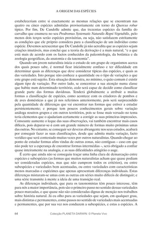 64
A ORIGEM DAS ESPÉCIES
estabeleceriam entre si exactamente as mesmas relações que se encontram nas
quatro ou cinco espécies admitidas provisoriamente em torno do Quercus robur
típico. Por fim, De Candolle admite que, das trezentas espécies da família do
carvalho que enumera no seu Prodromus Systematis Naturalis Regni Vegetabilis, pelo
menos dois terços serão espécies provisórias, ou seja, não satisfazem estritamente
as condições que ele próprio considera para a classificação de um indivíduo como
espécie. Devemos acrescentar que De Candolle já não acredita que as espécies sejam
criações imutáveis, mas conclui que a teoria da derivação é a mais natural, “e a que
está mais de acordo com os factos conhecidos da paleontologia, da botânica e da
zoologia geográficas, da anatomia e da taxonomia”.
Quando um jovem naturalista inicia o estudo de um grupo de organismos acerca
dos quais pouco sabe, é normal ficar inicialmente confuso e ter dificuldade em
determinar quais as diferenças que deve considerar típicas das espécies, e quais as
das variedades. Isto porque não conhece a quantidade ou o tipo de variações a que
este grupo está sujeito. Esta situação demonstra, no mínimo, o quão comum é existir
algum tipo de variação. Por outro lado, se concentrar a sua atenção numa classe
que habite num determinado território, cedo será capaz de decidir como classificar
grande parte das formas duvidosas. Tenderá globalmente a atribuir a muitas
formas a classificação de espécies, como acontece com os criadores de pombos e
de aves domésticas a que já nos referimos anteriormente, pois será surpreendido
pela quantidade de diferenças que vai encontrar nas formas que estiver a estudar
persistentemente; e porque tem poucos conhecimentos gerais sobre variação
análoga noutros grupos e em outros territórios, pois se fosse mais versado no tema
teria elementos que o ajudariam certamente a corrigir as suas primeiras impressões.
Consoante aumente o leque das suas observações, vai também encontrar mais casos
difíceis, pois deparar-se-á com um grande número de formas muito próximas umas
das outras. No entanto, se conseguir ser deveras abrangente nos seus estudos, acabará
por conseguir fazer as suas classificações, desde que admita muita variação, facto
verídico que será contestado muitas vezes por outros naturalistas. Quando chegar ao
ponto de estudar formas afins vindas de outras zonas, não contíguas – caso em que
não pode ter a esperança de encontrar formas intermédias –, será obrigado a confiar
quase inteiramente na analogia, e as suas dificuldades atingirão o auge.
É certo que ainda não se conseguiu traçar uma linha clara de demarcação entre
espécies e subespécies (as formas que muitos naturalistas acham que quase podiam
ser consideradas espécies, mas que não cumprem todos os critérios), ou entre
subespécies e variedades bem acentuadas, ou entre variedades com características
menos marcadas e espécimes que apenas apresentam diferenças individuais. Estas
diferenças misturam-se umas com as outras em séries muito difíceis de distinguir; e
uma série transmite à mente a ideia de uma transição real.
As diferenças individuais, que para os taxonomistas têm pouco interesse, têm
para nós a maior importância, pois são o primeiro passo no sentido dessas variedades
pouco marcadas, e que quase não são consideradas dignas de menção nos trabalhos
sobre história natural. Já eu olho para as variedades que sejam, em qualquer grau,
mais distintas e permanentes, como passos no sentido de variedades mais acentuadas
e permanentes, que por sua vez nos conduzem a subespécies, e estas a espécies. A
Colecção PLANETA DARWIN: © Planeta Vivo
 