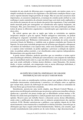 65
CAP. II – VARIAÇÃO EM ESTADO SELVAGEM
transição de um estado de diferença para o seguinte pode, em muitos casos, ser o
simples resultado da natureza do organismo e das diferentes condições físicas a que
esteve exposto durante longos períodos de tempo. Mas no caso dos caracteres mais
importantes, os caracteres adaptativos, a transição de estádios pode atribuir-se com
confiança à acção cumulativa da selecção natural (que será mais tarde explicada), e
aos efeitos do aumento do uso ou desuso das partes dos organismos. Uma variedade
muito marcada pode por conseguinte ser considerada uma espécie incipiente, em
formação. Mas, para determinar se esta conjectura tem uma justificação plausível,
temos de pesar os diferentes argumentos e considerações que exporemos ao longo
desta obra.
De referir apenas que não se supõe que todas as variedades ou espécies
incipientes atinjam o grau de espécie. Podem extinguir-se entretanto, ou podem
prolongar-se enquanto variedades durante longos períodos, como se provou ser
o caso apresentado por Wollaston relativamente às variedades de certos caracóis
terrestres fósseis da Madeira, e também com as plantas estudadas por Gaston de
Saporta. Se acaso uma variedade prosperasse de tal forma que chegasse a ultrapassar
em número de indivíduos a sua espécie-mãe, então seria classificada como espécie,
e a espécie como variedade; ou podia suplantar e provocar a extinção da espécie-
mãe; ou podiam ambas coexistir, e ser classificadas como espécies independentes.
Retomaremos esta questão mais à frente.
A partir destas reflexões, poderão perceber que eu considero o termo espécie
uma classificação arbitrária, atribuída por conveniência a um conjunto de indivíduos
que se assemelham muito entre si, e que não difere em essência do termo variedade,
que vem sendo atribuído a formas menos distintas e mais flutuantes. Do mesmo
modo, o termo variedade, em comparação com as meras diferenças individuais, é
também aplicado arbitrariamente e por conveniência.
AS ESPÉCIES COMUNS, DISPERSAS E DE GRANDE
DISTRIBUIÇÃO SÃO AS QUE VARIAM MAIS
Tendo em conta as considerações teóricas, pensei que podiam obter-se alguns
resultados interessantes relativamente à natureza e às relações entre as espécies
que variam mais, através da elaboração de uma tabela com todas as variedades de
diversas floras que já foram bem estudadas.
Inicialmente, parecia-me uma tarefa simples, mas Hewett Cottrell Watson, a
quem estou em dívida pela assistência que me prestou e pelos seus conselhos valiosos,
ajudou-me a perceber em pouco tempo que as dificuldades seriam muitas; o Dr.
Hooker foi ainda mais peremptório e radical quando mais tarde me transmitiu a sua
opinião. Reservo para um trabalho futuro a discussão acerca destas dificuldades,
assim como a publicação das tabelas com os números proporcionais das espécies
variáveis. O Dr. Hooker autorizou-me a publicar a sua opinião: depois de ter lido
atenciosamente o meu manuscrito e examinado as tabelas referidas, concorda que as
afirmações que faço a seguir estão bem fundamentadas. Todavia, este assunto, aqui
tratado resumidamente (não poderia ser de outra forma), é algo desconcertante, e
Colecção PLANETA DARWIN: © Planeta Vivo
 