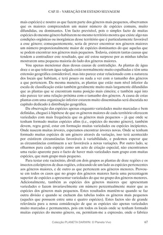 67
CAP. II – VARIAÇÃO EM ESTADO SELVAGEM
mais espécies) e noutro as que fazem parte dos géneros mais pequenos, observamos
que os maiores compreendem um maior número de espécies comuns, muito
difundidas, ou dominantes. Um facto previsível, pois o simples facto de muitas
espécies do mesmo género habitarem no mesmo território mostra que existe algo nas
condições orgânicas ou inorgânicas desse território que é particularmente favorável
a esse género; consequentemente, seria de prever encontrar nos géneros maiores
um número proporcionalmente maior de espécies dominantes do que aquelas que
se podem encontrar nos géneros mais pequenos. Todavia, existem tantas causas que
tendem a contradizer este resultado, que até estou surpreso por as minhas tabelas
mostrarem uma pequena maioria do lado dos géneros maiores.
Vou apenas mencionar duas dessas causas de contradição. As plantas de água
doce e as que toleram água salgada estão normalmente muito espalhadas e têm uma
extensão geográfica considerável, mas isto parece estar relacionado com a natureza
dos locais que habitam, e terá pouco ou nada a ver com o tamanho dos géneros
a que pertencem. Da mesma maneira, as plantas que estão num nível inferior da
escala de classificação estão também geralmente muito mais largamente difundidas
que as plantas que se encontram numa posição mais cimeira; e também aqui isto
não parece ter uma relação próxima com o tamanho dos géneros. A causa de estas
plantas com uma organização inferior estarem muito disseminadas será discutida no
capítulo dedicado à distribuição geográfica.
Da observação das espécies apenas enquanto variedades muito marcadas e bem
definidas, cheguei à hipótese de que os géneros maiores de cada território oferecem
variedades com mais frequência que os géneros mais pequenos – já que onde se
tenham formado muitas espécies afins (i.e., espécies do mesmo género), também
devem, regra geral, estar em formação muitas variedades ou espécies incipientes.
Onde nascem muitas árvores, esperamos encontrar árvores novas. Onde se tenham
formado muitas espécies de um género através da variação, isso terá acontecido
por existirem circunstâncias favoráveis à variabilidade, e podemos esperar que
as circunstâncias continuem a ser favoráveis a novas variações. Por outro lado, se
olharmos para cada espécie como um acto de criação especial, não encontramos
uma razão aparente para o facto de haver mais variedades num grupo com muitas
espécies, que num grupo mais pequeno.
Para testar este raciocínio, dividi em dois grupos as plantas de doze regiões e os
insectos coleópteros de duas regiões, colocando de um lado as espécies pertencentes
aos géneros maiores, e de outro as que pertencem aos géneros menores. Provou-
se em todos os casos que no grupo dos géneros maiores havia uma percentagem
superior de espécies a apresentar variedades do que no grupo dos géneros menores.
Adicionalmente, também as espécies dos géneros maiores que apresentam
variedades o fazem invariavelmente em número percentualmente maior que as
espécies dos géneros mais pequenos. Estes resultados mantêm-se quando se faz
outra divisão e quando se excluem das tabelas todos os géneros mais pequenos
(aqueles que possuem entre uma e quatro espécies). Estes factos são de grande
relevância para a nossa consideração de que as espécies são apenas variedades
muito marcadas e permanentes, pois em todos os locais onde se tenham formado
muitas espécies do mesmo género, ou, permitam-me a expressão, onde o fabrico
Colecção PLANETA DARWIN: © Planeta Vivo
 