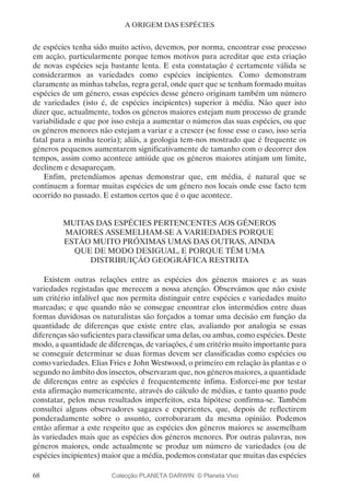 68
A ORIGEM DAS ESPÉCIES
de espécies tenha sido muito activo, devemos, por norma, encontrar esse processo
em acção, particularmente porque temos motivos para acreditar que esta criação
de novas espécies seja bastante lenta. E esta constatação é certamente válida se
considerarmos as variedades como espécies incipientes. Como demonstram
claramente as minhas tabelas, regra geral, onde quer que se tenham formado muitas
espécies de um género, essas espécies desse género originam também um número
de variedades (isto é, de espécies incipientes) superior à média. Não quer isto
dizer que, actualmente, todos os géneros maiores estejam num processo de grande
variabilidade e que por isso esteja a aumentar o números das suas espécies, ou que
os géneros menores não estejam a variar e a crescer (se fosse esse o caso, isso seria
fatal para a minha teoria); aliás, a geologia tem-nos mostrado que é frequente os
géneros pequenos aumentarem significativamente de tamanho com o decorrer dos
tempos, assim como acontece amiúde que os géneros maiores atinjam um limite,
declinem e desapareçam.
Enfim, pretendíamos apenas demonstrar que, em média, é natural que se
continuem a formar muitas espécies de um género nos locais onde esse facto tem
ocorrido no passado. E estamos certos que é o que acontece.
MUITAS DAS ESPÉCIES PERTENCENTES AOS GÉNEROS
MAIORES ASSEMELHAM-SE A VARIEDADES PORQUE
ESTÃO MUITO PRÓXIMAS UMAS DAS OUTRAS, AINDA
QUE DE MODO DESIGUAL, E PORQUE TÊM UMA
DISTRIBUIÇÃO GEOGRÁFICA RESTRITA
Existem outras relações entre as espécies dos géneros maiores e as suas
variedades registadas que merecem a nossa atenção. Observámos que não existe
um critério infalível que nos permita distinguir entre espécies e variedades muito
marcadas; e que quando não se consegue encontrar elos intermédios entre duas
formas duvidosas os naturalistas são forçados a tomar uma decisão em função da
quantidade de diferenças que existe entre elas, avaliando por analogia se essas
diferenças são suficientes para classificar uma delas, ou ambas, como espécies. Deste
modo, a quantidade de diferenças, de variações, é um critério muito importante para
se conseguir determinar se duas formas devem ser classificadas como espécies ou
como variedades. Elias Fries e John Westwood, o primeiro em relação às plantas e o
segundo no âmbito dos insectos, observaram que, nos géneros maiores, a quantidade
de diferenças entre as espécies é frequentemente ínfima. Esforcei-me por testar
esta afirmação numericamente, através do cálculo de médias, e tanto quanto pude
constatar, pelos meus resultados imperfeitos, esta hipótese confirma-se. Também
consultei alguns observadores sagazes e experientes, que, depois de reflectirem
ponderadamente sobre o assunto, corroboraram da mesma opinião. Podemos
então afirmar a este respeito que as espécies dos géneros maiores se assemelham
às variedades mais que as espécies dos géneros menores. Por outras palavras, nos
géneros maiores, onde actualmente se produz um número de variedades (ou de
espécies incipientes) maior que a média, podemos constatar que muitas das espécies
Colecção PLANETA DARWIN: © Planeta Vivo
 