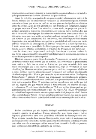 69
CAP. II – VARIAÇÃO EM ESTADO SELVAGEM
já produzidas continuam a parecer-se numa medida considerável com as variedades,
pois apresentam entre si menos diferenças do que é habitual.
Além do referido, as espécies de um género maior relacionam-se entre si da
mesma maneira que se relacionam as variedades de uma mesma espécie. Nenhum
naturalista clama que todas as espécies de um género são igualmente distintas
umas das outras. Aliás, podem globalmente ser divididas em subgéneros, secções
ou grupos menores. Como Fries assinalou, e com razão, os pequenos grupos de
espécies agrupam-se por norma como satélites, em torno de outras espécies. E o que
são as variedades, senão grupos de formas que se relacionam umas com as outras de
diferentes maneiras e que estão agrupadas à volta de outras formas, isto é, à volta
das espécies de que descendem? Há, sem dúvida, uma diferença particularmente
importante entre as variedades e as espécies: a quantidade de diferenças que existe
entre as variedades de uma espécie, ou entre as variedades e as suas espécies-mãe,
é muito menor que a quantidade de diferenças que existe entre as espécies de um
mesmo género. Quando discutirmos o princípio da divergência dos caracteres –
como lhe chamo eu –, chegaremos à explicação deste facto, e veremos também de
que forma as pequenas diferenças entre variedades tendem a aumentar, passando a
ser as diferenças maiores entre espécies.
Há ainda um outro ponto digno de atenção. Por norma, as variedades têm uma
distribuição muito mais restrita que as espécies. Esta observação é praticamente
uma evidência, dado que se acaso se descobrisse que uma variedade tinha uma
maior distribuição que a sua suposta espécie-mãe, logo se reverteriam as suas
classificações. Mas temos motivos para crer que as espécies com grandes afinidades
a outras espécies (aspecto em que parecem variedades) têm também uma reduzida
distribuição geográfica. Watson, por exemplo, apontou-me no London Catalogue of
British Plants (4ª edição), 63 plantas que aí aparecem classificadas como espécies,
mas que ele considera serem formas duvidosas, por apresentarem muitas afinidades
com outras espécies. Estas 63 supostas espécies estendem-se em média por 6,9
das 112 regiões em que Watson dividiu a Grã-Bretanha. No mesmo catálogo,
reconhecem-se 53 variedades, distribuídas por 7,7 destas regiões; já as espécies a que
pertencem estas variedades estendem-se por 14,3 regiões. Ou seja, as 53 variedades
reconhecidas têm praticamente a mesma pequena distribuição que as tais 63 formas
afins assinaladas por Watson – formas que ele considera duvidosas, mas que são quase
universalmente classificadas pelos botânicos britânicos como espécies verdadeiras.
RESUMO
Enfim, concluímos que não se pode distinguir variedades de espécies excepto:
primeiro, quando se descobrem formas intermédias que ligam umas e outras;
segundo, quando existe uma certa quantidade indefinida de diferenças entre elas.
Neste sentido, quando duas formas diferem muito pouco entre si, costumam ser
classificadas como variedades, mesmo que não se determine uma afinidade próxima
entre elas; mas não se consegue definir a quantidade necessária de diferenças entre
duas formas para lhes atribuir a categoria de espécies.
Colecção PLANETA DARWIN: © Planeta Vivo
 